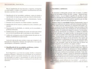 MarIa Josl "Kul/(lr IJdñtz- Euquiel Andtf·F.Xit
Para el cumplimiento de estas funciones o requisitos, el dii.lgnósti-
co social implica o conlleva, en la práctica, la realización de una serie
de tareas o acciones clave. a saber:
l. Identificación de las necesidades. problemas, centros de interés y
oportunidades de mejora que presenta una situación determinada.
2. Identificación de los factores causales o determinanlcs, factores
condicionantes y factores de riesgo.
3. Pronóstico de la situación, en el futuro mediato e inmediato.
4. Identificación de los recursos y medios de acción. existentes y po-
tenciales.
5. Detenninación de prioridades, en relación con las necesidades y
problemas detectados.
6. Establecimiento de las estrategias de acción', necesarias para enfren-
tar con éxito los problemas que se presentan en cada coyuntura.
7. Análisis de contingencias, para el establecimiento del grado de via-
bilidad y factibilidad de la intervención.
•
Acerca de cada una de estas acciones o tareas que comporta la ela-
boración de un diagnóstico. haremos una explicación en sus a.pccto:-.
metodológicos. conceptuales y prácticos.
1. Identificación de las necesidades, probh.'lllllS, centros
de interés y oportunidades de mejora
En el diagnóslico. ya ~e trate de un grupo. famil ia o comunid.td.
es preciso di:-'Iinguir y diferenciar las necc~idadc s de to~ problema,.
Y. además, suele ser ClHl'cnientc i<.lelHif'ic~r 10 centros de IIltcr¿:-. y
las necesidades de cambio u oportunida<.les de mcjoru que pre~cntu
una situación determinada. Veamo~ a COlllinuaci(¡n c;Kla uno de c..,tos
elementos.
38
8. Necesidades y satisfactores
Es abundante la bibliograffa existente sobre el estudio y la defini-
ción de las necesidades sociales. Por ello. y porque -además de dese-
quilibrar el texto- no es el objetivo específico de este libro. no reali-
zaremos un abordaje del tema de fonna exhaustiva: preferirnos centrar-
nos exclusivamente en las cuestiones práctico-operativas que son obje-
10 de este capítulo. desde una nueva perspectiva.* .
Podemos definir las necesidades humanas fundamentales como el
de condiciones de carencia y privación claramente identifica-
y de validez universal. inherentes a la naturaleza del hombre y pa-
cuya resolución éste tiene potencialidades. Estas necesidades se han
históricamente y hoy constituyen un valor generalizado en
cultura. Su satisfacción integral es esencial. y se da median-
un proceso de imerrelación cuyo producto va a definir la calidad de
de los individuos y los grupos sociales. Las privaciones en cual-
estas necesidades universales puede desencadenar patologías
lversas. y la privación en varias o todas ellas produce un efecto sinér-
o potenciador del impacto de esas privaciones. Esto sugiere que
poco satisfactorio el señalamiento de una sola privación para expli-
un único efecto; o intentar resolver un problema solamente con la
a una necesidad o pane de ella. puesto que los efectos son
integrales en las personas y los grupos sociales. 1
Así. por ejemplo, la subsistencia es una necesidad de validez uni-
,.,. Sin embargo. las fonnas que el hombre acepta como válidas en
momento dado para alcanzar la subsistencia se llaman 'satisfaclo-
En otras palabras, son los modos particulares que cada sociedad o
,ma utiliza para satisfacer las necesidades universales. Cada cultu-
un cierto tipo. cantidad y calidad de smisfactores socialmente
La diferencia en las posibilidades de acceso a los diversos
de cada una de las neccsiLlades humanas. provoca diferen-
y sociales en las condicione~ de vida de las poblaciones.
De ordinario. cuando hablamo:-. de "necesid3des" en sentiJo es-
Irlcto • estamos haciendo referencia a la carencia o falta de medios
.... ..~o 2
39
 