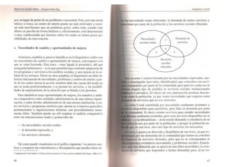 ses, en lugar de partir de un problema o necesidad. Esto, por una razón
básica: a veces, un centro de interés puede ser más motivador y resul-
tar más movilizador que un problema grave, sobre todo. cuando éste
último se perciba de forma fatalista o, efectivamente, esté determinado
o muy condicionado por factores sobre los cuales se tienen pocas po-
sibilidades de intervención.
e. Necesidades de cambio y oportunidades de mejora
Asimismo. también es preciso identificar en el diagnóstico cuáles son
las necesidades de cambio u oportunidades de mejora. con respecto a lo
que se viene haciendo. Esta tarea - muy ligada al pronóstico, del que
enseguida hablaremos-es la que permitirá u~a constante adaptación de
los programas y servicios a los cambios sociales. y una mejora en la ca-
lidad de los mismos. Dicho en otras palabras; el diagnóstico no debe in-
fonnar únicamente de necesidades, problemas y centros de interés a par-
tir de los cuales iniciar la acción; también debe dar cuenta del modo en
que se actúa profesionalmente y se prestan los servicios. y las posibili-
d'ldes de mejoramiento de la atención que se brinda a las personas.
Para identificar estas oportunidades de mejora, los estudios y análi-
sis comparativos entre unidades administrativas de una misma organi-
zación. o entre niveles administrativos de una misma institución, o en-
tre servicios y programas similares que operan en contextos parecidos.
pertenecientes a organizaciones distintas. son procedimientos suma-
mente útiles. También puede ser útil emplear el análisis comparativo
entre las intersecciones reales y potenciales de:
- las necesidades sociales reales;
- la demanda expresada. y
- los servicios ofertados.
Tal como puede visualizarse en el gráfico siguiente.· es preciso ana-
lizar y comparar las coincidencias y discrepancias que pueden darse en-
46
DwgnóslÍéo wrwl
las necesidades reales detectadas, la demanda de ciertos servicios y
<lCior,es por parte de la población y los servicios sociales ofrecidos.
Necesidades
sociales realt!s
1
Servicios
sociales
ofrecidos
3
Demanda de
servicios
. la zona I estaría fonnada por las necesidades expresadas. sen-
investigadas (por tanto, identificadas) que coinciden con servi-
por parte de la comunidad, pero para los cuales no se
ningún tipo de medidas ni servicios sociales institucionales
o privados). El efecto de esta intersección produce descon-
entre la población. ya que sicnte necesidades que eKpresa como
de servicios que no son ofCr1:ldos.
lona 2 está constituida por necesidades realmente eKistentes y
disponibles para atenderlas. pero falta su demanda por pane
Es decir. cKisten servicios para atender necesidades
."".s",.lnlOr," eKistentes, pero esos servicios disponibles no se
-o se infrautilizan- al no eKistir demanda o conciencia de su
de uso por pane de la población. o porque la población en-
no son ésos, sino otro tipo de servicios los necesarios.
on. 3 genera un derroche y despilfarro de servicios. ya que es-
por las demandas de la comunidad que tienen su correlato
en servicios ofertados, pero que no se corresponden ni
"'.,,, a verdaderas necesidades y problemas sociales. Estaría-
una demanda que se apoya en una falsa necesidad y la CKis-
de ~ervicios que responden a dichas demandas pero. al no co-
47
 