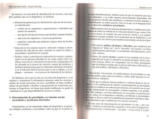 Morfo JosI..quifor IJAk: - e.t!qu~f Alldtr-EgI
En relación con esta tarea de identificación de recursos, será muy
útil y práctico que, en el diagnóstico, se incluyan:
• Información general para la obtención de cada uno de los recur-
sos identificados:
- nombre de los organismos, organizaciones e individuos que
poseen los recursos;
- descrip::i6n del tipo de recursos que facilitan o pueden facilitar;
- ubicación del organismo o la persona pertinente;
- requisitos especiales que pudieran exigirse antes de facilitar
los recursos.
• Selección de los mejores recursos, indicando ventajas e incon-
venientes de cada uno de ellos. teniendo en cuenta la cultura y
necesidades o problemas de la gente. .
.. Realizar visitas y entrevistas de exploración de recursos, conjunta-
mente con las personas afectadas (si son varia."" mejor). Esto con-
tribuye a una mayor y más pronta incorporación y protagonismo de
los afectados en el proceso de solución O mejora del problema. y
facilitará elementos para que los interesados participen activamen-
te en la selección final de recursos que se van a emplear, y se im-
pliquen - asimismo-- en el proceso de obtención de los mismos.
En definitiva, de lo que se trata en esta tarea del diagnóstico, es de
registrar y sistematizar la información necesaria sobre los recursos .y
medios de acción necesarios, de cara a posibilitar un buen estableCI-
miento de prioridades y facilitar la programación de actuaciones pos-
teriores al diagnóstico, de forma que pueda establecerse su grado de
viabilidad en lo que disponibilidad de recursos se refiere.
S. Determinación de prioridades, en relación con las
necesidades y problemas detectados
Generalmente, en las situaciones objeto de diagnóstico, se presen-
tan múltiples problemas y necesidades. sobre las que no se puede in-
66
i habida cuenta de que los recursos son eSC3-
o limitados, o no están siquiera potencialmente disponibles. Por
es preciso decidir qué problemas se intentará resolver primero, y
después, en orden sucesivo. Esto es lo que, en el lenguaje técni-
se denom.ina establecer prioridades.
Prácticamente todas las personas jerarquizamos y establecemos prio-
en todos los órdenes de la vida para decidir lo que vamos a ha-
(o no hacer), d.e acu~rdo con una escala de valores y _con requeri-
de la propia realidad. En la realización de un diagnóstico, y en
105 criterios para establecer prioridades son de dos tipos:
• De carácter político, ideológico o filosófico, que establecen una
especie de "deber ser", de lo "deseable", de acuerdo con fines
políticamente priorizados o considerados filosóficamente como
más valiosos.
• Otros, de carácter técnico, a partir de los resultados de la inves•
ligación (en la que lo valorativo no queda excluido). Estos crite-
rios técnicos deben ser congruentes con 105 fines perseguidos
por las políticas sociales que se derivan del marco referencial, ya
sea éste político, ideológico o filosófico.
~ara decir~o brevemente: el establecimiento de prioridades es una
I polftlca, pero, para ser realista y viable, debe apoyarse en cri~
. técnicos valederos.
y~ sea que se utilicen criterios políticos o criterios técnicos (de or-
es la combinación de ambos), la determinación de prioridades
"", en establecer un orden de precedencias, de acuerdo con el cual
irán. smisfaciendo las necesidades o dando respuesta alas proble-
. SIO embargo, conviene diferenciar en este punto la priorizaci6n
se realiza en el diagnóstico (referida a problemas y necesidades)
la que se 1.leva a cabo en la planificación posterior (referida a obje-
alternativos que compiten por los mismos recursos).
Es esta tarea (la determinación de priOridades) la que -por otra
e--establece la articulación, enganche o nexo entre el diagnóstico
)' 111 programación, constituyendo -sin duda- el eje central y el pilar
67
 