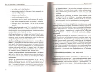 Ma,ÚJ JOJI Aguila, IddiJtZ - Euqllltl AMer·Egg
70
- un trabajo para la Sra. Sánchez;
- adiestramiento para el Sr. Sánchez, a fin de que pueda ob-
tener un trabajo mejor;
- alimentos para los niños;
- medicamentos para los niños;
- una manera de evitar que la familia aumente de tamaño;
- ropa nueva, para que los vecinos no marginen a la familia;
- una radio para la Sra. Sánchez, a fin de que no se sienta
tan sola.
¿Cuál es el problema más grave? Para la fami lia Sánchez. pue-
de ser la falta de alimentos. Los niños mal alimentados están ex-
puestos a sufrir muchas enfermedades que pueden convertirlos
en minusválidos para el resto de su vida.
¿Qué reportará mayores ventajas en el futuro? Para la fami-
lia Sánchez, adiestrar al Sr. Sánchez en un oficio que le pennita
obtener un puesto de lrabajo mejor pagado será lo que mayores
ventajas les reporte en el presente y en el futuro.
¿Qué necesidades pueden atenderse con los recursos dispo-
nibles? La familia Sánchez tiene poco dinero, y no es muy pro-
bable que la Sra. Sánchez encuenlre ahora un empleo. Con los
recursos de que disponen, probablemente no puedan pennitirse
comprar ropa nueva y una radio. Ni siquiera están a su alcance
ciertos alimentos. Pero. denlrO de los límites de sus recursos,
hay alimentos baratos y nutritivos en el mercado local.
¿Cuáles son los problemas que más preocupan a las perso-
nas? La Sra. Sánchez tiene grandes deseos de tener la radio, pe-
ro tanto ella como su esposo desean que éste obtenga un trabajo
mejor pagado.
Después de examinar juntos estas cuestiones. el Sr. y la Sra.
Sánchez decidieron que sus prioridades inmediatas eran el
adiestramiento del Sr. Sánchez para que pudiera obtener un em-
pico. y la compra de alimentos más nutritivos dentro de los Ifmi-
tes de su presupuesto actual. Como prioridades a medio plazo.
Diagnóstica socÍ6l
se plantearon acudir a un servicio de salud para la planificación
familiar, una vez nacido el nuevo hijo, y buscar recursos (semi-
llas y herramientas) para desarrollar una huena en el patio de la
vivienda.
En el curso de la discusión. las personas acaban dándose cuenta
de que muchos de sus problemas y necesidades están relaciona-
dos entre sí. Y que, en realidad, la satisfacción de una necesidad
prioritaria puede resolver también muchos otros problemas.
•
Las preguntas expuestas y ejemplificadas precedentemente consti-
>en una fonna útil de establecer prioridades de manera conjunta en-
los afectados (individuo, familia, grupo o comunidad) y los agentes
(trabajador social, promotor, educador. etc.); ya que penniten
--Ole foona sencilJa- la participación e implicaci6n de todos en el
e"" empleando -a su vez- criterios de priorización validados
Sin embargo, no siempre un diagnóstico se realiza a nivel micro-
Muchas veces, la finalidad del mismo es establecer planes; pro-
,m'lS y proyectos de gran alcance. ya sea por el elevado número de
sobre las que se actúa, o por la complejidad de los problemas
se confrontan, cuando éstos exceden una realidad individual/fami-
grupal o comunitaria a pequeiía escala. En estos casos de diagnós-
a nivel macro-social, los procedimientos para establecer priorida-
son -necesariamente- más complejos y tecnificados que la sim-
fonnulación y discusión de estas preguntas junto con los afectados.
Cómo establecer prioridades a nivel macro-social
En un diagnóstico de estas características, la determinación de
debe dirigirse no sólo a seleccionar los problemas objeto
Intervención (prioridades de acción), sino, también. a seleccionar
problemas sobre los cuáles se precisa - primeramente un
conocimiento de sus causas y soluciones (prioridades de in-
rwll'goción).13
71
 
