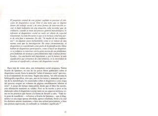 El propósito central de este primer capítulo es precisar el con-
cepto de diagnóstico social. Ésta es una tarea que SI! impone
dentro del trabajo sociol y de otras formas de intervención so-
cial. A título indicativo de esta situación, cabe recordar que, de
ordinario, cuando se trato del proceso general metodológico, lo
referente 01 diagnóstico social na suele ser objeto de especial
tratamiento. Lo másfrecuente es que se lo incluya como'una par-
te de otra fase o momento. De ahf, "la madre de las confusio-
nes"; en algunos casos incluyéndolo como si se trotase de una
misma cosa que la irwestigaci6n. En otras circunstancias, el
diagnóstico es considerado como parte de la planificación. Otros
hablan de diagnóstico participativo, como s; hacer un diagnósti-
co se redujese a corwersar con la gente acerr:a de sus problemas,
-prescindiendo de técnicns o procedimientos más o menosforma-
/izados... La conclusión más importante o, por lo menos, la más
significativa que extraemos de esta nebulosa, es la necesidad de
precisar el significado y alcance del diagnóstico social.
Hace más de veinte años, una trabajadora social uruguaya. Teresa
Scaron de Quintero. en uno de los pocos libros publicados sobre el
diagnóstico social, llama la atención "sobre el inmenso vacío" que exis-
te en el tratamiento de este tema. Según esta autora, "no sólo escasea la
bibliografía específica. sino que, aun en los textos y manuales que tra-
tan de la metodología, los enunciados sobre el diagnóstico como etapa
del proceso ocupan un volumen de páginas sensiblemente inferior al
resto". A pesar del tiempo transcurrido desde que el Ubro fue escrito.
esta afinnación mantiene su validez. Poco se ha escrito y poco se ha
elaborado sobre el diagnóstico social, tanto en sus aspectos teóricos, co-
mo en los prácticos que hacen a la fonna de lIevar[o a cabo. "Todo es-
to pone de manifiesto -volvemos a Scarón de Quinteq>- que el diag-
nóstico es una etapa apenas abordada, apenas estudiada, frente a la cual
los distintos autores mantienen. o bien una actitud prescindente. o bien
una postura equivocada. al confundir su verdadero significado."!
J/
 