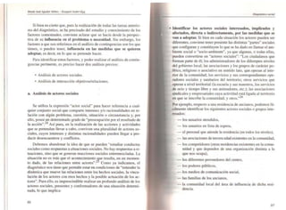 I,I
I
[
[,
Si bien es cierto que, para la realización de todas las tareas anterio-
res del diagnóstico. se ha precisado del estudio y conocimiento de los
factores contex.tuales. conviene aclarar que se hacía desde la perspec-
tiva de su ¡nOuencia en el problema o necesidad. Sin embargo, los
factores a que nos referimos en el análisis de contingencias son los que
tienen, o pueden tener. innuencia en las medidas que se quieren
adoptar, es decir. en lo que se pretende hacer.
Para identificar estos factores. y poder realizar el análisis de contin-
gencias pertinente, es preciso hacer dos análisis previos:
• Análisis de actores sociaJes.
• Análisis de interacción objetivos/relaciones.
a. Análisis de actores sociales
Se utiliza la ex.presión "actor sociaJ" para hacer referencia a cual-
quier conjunto social que compane inlereses y/o racionaJidades en re-
lación con algún problema, cuestión. situación o circunstancia y. por
ello, posee un detenninado grado de "preocupación por el resuhado de
la acción".24 Así pues, en la realización de las acciones y actividades
que se pretendan llevar a cabo, conviven una pluralidad de actores so-
ciaJes, cuyos intereses y distintas racionalidades pueden llegar a pro-
ducir desencuentros y conflictos.
Debemos abandonar la idea de que se pueden "estudiar conduelas
sociales como respuestas a ~ituaciones sociales. No hay respuestas a si-
tuaciones, sino que se generan reacciones sociales entremezcladas. La
situación no es más que el acontecimiento ~ue resulta, en un momen-
to dado. de las relaciones entre actores".2 Como ya indicamos. el
diagnóstico nos tiene que permitir estar en condiciones de "entender la
dinámica que mueve las relaciones entre los hechos sociales, la vincu-
lación de los actores con eSos hechos y la posible actuación de los ac-
tores". Para ello, es imprescindible reaJizar un profundo análisis de los
actores sociales. presentes y confonnadores de una situación detenni-
nada, lo que implica:
86
• Identificar los actores sociales interesados, implicados y
afectados, directa o indirectamente, por las medidas que se
van a adoptar. Si bien en cada situación los actores pueden ser
diferentes, conviene tener presente las distintas "partes" sociales
que configuran y constituyen lo que se ha dado en llamar el am-
biente social o "socio-ambiente", ya que algunas, o todas ellas.
pueden convertirse en "actores sociales": "Los ciudadanos que
fonnan parte de él; los administradores de los difere{ltes niveles
del gobierno local; las asociaciones y los grupos de carácter po-
lítico. religioso o asociativo en sentido lato, que .operan al inte-
rior de la comunidad; los servicios y sus correspondientes ope-
radores sociales y sanitarios del territorio; otros servicios que
operan a nivel territorial (la escuela y sus maestros. los servicios
de ocio y tiempo libre y sus animadores, etc.); las asociaciones
sindicales y empresariales cuya actividad está ligada al territorio
en que se inscribe la comunidad; y otros.,,26
Por ejemplo. respecto a una residencia de ancianos, podemos fá-
cilmente identificar los siguientes actores sociales o grupos inte-
resados:
- los usuarios atendidos,
- los usuarios en lista de espera,
- el personaJ que atiende la residencia (en todos los niveles).
- las asociaciones de tercera edad existentes en la comunidad.
- los competidores (otras residencias existentes en la comu-
nidad y que dependen de una organización dtstinta a la
que nos ocupa),
- los diferentes proveedores del centro,
- los poderes públicos,
- los medios de comunicación social,
- las familias de los ancianos.
- la comunidad local del área de influencia de dicha resi-
dencia.
87
 