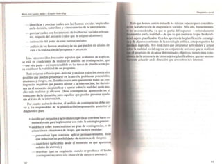 _ identificar y precisar cuáles son las fuerzas sociales implicadas
en la decisión. naturaleza y consecuencias de la intervención;
_ precisar cuáles son los intereses de las fuerzas sociales relevan-
tes, respecto del proyecto (valor que le asignan al mismo);
_ estimación del poder de esas fuerzas sociales:
_ análisis de las fuerzas propias y de las que pueden ser aliadas de
cara a la realización del programa o proyecto.
Una vez conocidos los cuatro aspectos que acabamos de explicar,
se está en condiciones de realizar el análisis de contingencias. que
-por otra parte- es imprescindible en las tareas de planificación pa-
ra establecer la viabilidad de un programa.
Esto exige un esfuerzo para detectar y analizar todos los obstáculos
posibles que puedan presentarse en la acción, problemas potenciales,
amenazas y riesgos. etc. Estableciendo anticipadamente todas las con-
tingencias negativas que pueden afectar a la intervención, las decisio-
nes en el momento de planificar y operar sobre la realidad serán mu-
cho más realistas y eficaces. Otras contingencias aparecerán en el
transcurso de la ejecución. pero aquellas que puedan preverse ayuda-
rán al éxito de la intervención.
Por cuanto acaba de decirse. el análisis de contingencias debe ser-
vir a los responsables de la planificación/programación posterior al
diagnóstico para:
92
• decidir qué proyectos y actividades específicas conviene hacer ca-
yunturalmente para implementar con éxito la estrategia general:
• establecer sobre bases realistas un plan de contingencias, o de
actuación en situaciones de riesgo, que incluya medidas:
_ preventivas (que conviene aplicar pennanentemente, dado
que reducirán las posibilidades de existencia de riesgos);
_ cautelares (aplicables desde el momento en que aparezcan
señales de alarma), y
_ reactivas (que se emplearán cuando se produzca el hecho
contingente negativo o la situación de riesgo o amenaza).
DÍ(Jtndstico social
Esto que hemos venido tratando ha sido un aspecto poco considera-
en la elaboración de diagnósticos sociales. Más aún, frecuentemen-
no se consideraba, ya que se partía del supuesto - reiteradamente
por la realidad- de que lo que cuenta es lo que ha decidi-
el sujeto planificador. Con los aportes de la planificación estratégi-
de algunas corrientes de la sociología política, esta perspectiva ha
superada. Hoy está claro que programar actividades y actuar
la realidad social supone un conjunto de acciones que se realizan
propósito de alcanzar detenninados objetivos, siendo muy cons-
de la existencia de otros sujetos planificadores, que no necesa-
lente actuarán en la dirección que a nosotros nos interese.
93
 