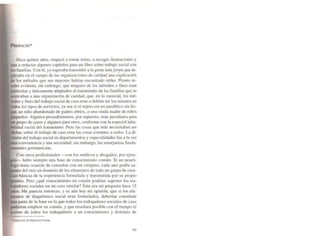 PREFACIO·
Hace quince años, empecé a tomar nOlas, a recoger ilustraciones y
aun a redactar alguno!' capítulos para un libro sobre trabajo social con
las familias. Con él. yo esperaba transmitir a la gente más jov.en que in·
en el campo de las organizaciones de caridad una explicación
los métodos que sus mayores habían encontrado útiles. Pronto re·
I evidente, sin embargo, que ninguno de los métodos o fines eran
I y únicamente adaptados al tratamiento de las familias que se
rca )3" a una organización de caridad; que, en lo esencial. los mé·
y fines del trabajo social de caso eran o debían ser los mismos en
los tipo~ de servicios. ya sea si el sujeto era un paralítico sin ha·
un niño abandonado de padres ebrios. o una viuda madre de niños
os. Algunos procedimientos, por supuesto, eran peculiares para
grupo de casos y algunos para otros. conforme con la especial ¡nha·
social del tratamiento. Pero las cosas que más necesitaban ser
sobre el trabajo de caso eran las cosas comunes a todos. La di-
del trabajo social en depanamentos y especialidades fue a la vez
conveniencia y una necesidad; sin embargo. las semejanzas funda-
ne'ltales pennanecían.
Con otros profesionales --con los médicos y abogados, por ejem-
hubo siempre una base de conocimiento común. Si un neuró-
tenía ocasión de consultar con un cirujano. cada uno podía su-
del otro un dominio de los elementos de todo un grupo oe cien-
básicas de la experiencia formulada y transmitida por su propio
Pero ¿qué conocimiento en común podrían suponer los tra-
sociales en un caso similar? Ésta era mi pregunta hace 15
Me parecía entonces. y es aún hoy mi opinión. que si los ele-
de diagnóstico social eran formulados. deberlan constituir
pane de la base en la que todos los trabajadores sociales de caso
emplear en común. y que resu ltara posible con el tiempo el
de todos los trabajadores a un conocimiento y dominio de
• 'n.wcci6n de Maria J05t Ea;lell
99
 