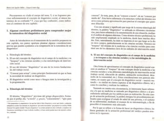 Mpn'u JoJi Aruilar IdáMz - E:~qlljtl ANhr-E"
Procuraremos no eludir el cuerpo del tema. Y, si no logramos pre-
cisar suficientemente el concepto de diagnóstico social, al menos tra-
taremos de no confundir." Y ¡vaya que hay confusión!. como indica-
mos al comienzo de este capítulo.
1, Algunas cuestiones preliminares para comprender mejor
la naturaleza del diagn6stico social
Antes de introducimos en el tratamiento de la cuestión propuesta en
este capítulo, nos parece oportuno plantear algunas consideraciones
previas que pueden ayudarnos a la comprensión de la naturaleza de un
diagnóstico:
a. Etimología del término. •
b. El uso del concepto de diagnóstico en el campo de la medicina y su
"traspaso" a las ciencias sociales y a las metodologías de interven-
ción social.
c. El uso del término "diagnóstico" en uno de los textos fundaciona-
les del trabajo social.
d. "Conocer para actuar", como principio fundamental en que se basa
la necesidad de realizar un diagnóstico.
e. El diagnóstico social como nexo o bisagra entre la investigación y
la programación.
a, Etimología del término
El término "diagnóstico" proviene del griego diagnoslikós, forma-
do por el prefijo día. "a través", y gnosis, "conocimiento", "apto para
• NOI prqullalllm (y ~ntamOl a "" que /wI leido el !obro DIllIMSIK:o .«iiU. lIqul citado): ¿CUintoslill
001 j",-* SQciIIes bu ruliz.aOo "" d:i~Iic:06 'por medlu dell>O<lelOl" que pr'OpI>UC la co-.....un. N~Lidr.
GenUaIIs1 El CIIPt..... Iil1la.do 1ll j...a<Hliq:n6Woo- es .... bueII ejwlplo de cómo COftImdir y corapüo;. can
formalil""" IMUldDIÓl'eos lo que el m&odo c~lIIffioo y el but'll sentida puednlllacer rnú opcnobvo. Ubliza.
blc y rcalir.abfc.
J2
I
DWgn6JticD .social
conocer". Se trata, pues, de un "conocer a través". de un "conocer por
medio de". Esta breve referencia a la estructura verbal del término nos
sirve como primera aproximación para precisar el concepto que quere-
mos dilucidar.
Con este alcance y significado que surge de la misma etimología del
término. la palabra "diagn~stico" es utilizada en diferentes circunstan-
cias, para hacer referencia a la caracterización de una situación. median-
te el análisis de algunos síntomas. Como término técnico-profer;ional, ha
sido ampliamente empleado en la medicina., desde hace muchas déca-
das. Esto, naturalmente, ha dado su impronta al uso que luego se le dio
en otros campos, particularmente en las ciencias sociales. Veremos ese
"traspaso" del término de la medicina a las ciencias sociales para cons-
tituir uno de los el,mentos clave de los métodos de intervención social.
b. El uso del concepto de diagnóstico en el campo de la medicina
y su traspaso a las ciencias sociales y a las metodologías de
intervención social
Otra forma de aproximarnos al concepto de diagnóstico social con-
siste en analizar el "traspaso" de este concepto desde la medicina a las
ciencias sociales y a las diferentes metodologías de intervención social
(trabajo social, educación de adultos. animación sociocuJtural, desa-
rrollo de la comunidad, elc.). Estas consideraciones nos parecen rele--
vantes, en cuanto que el conceplo de diagnóstico social -mutaris mu-
landis- es similar en ciertos aspectos al de diagnóstico clínico. tal y
como lo conciben y realizan los médicos. .
Teniendo en cuenta esta circunstancia, es interesante hacer referen-
cia a lo que en medicina se entiende por diagnóstico clinico y al pro-
cedimiento utilizado por los médicos para su realización. En este cam.
po de actuación profesional. la palabra designa los procedimientos uti-
lizados para averiguar el estado de salud de una persona, o el carácter
de su enfermedad. mediante el examen de su sintomatologra, a fin de
prescribir el tratamiento más adecuado.
Por lo que se refiere a la forma de hacer un diagnóstico clínico, las
líneas generales de la actuación profesional del médico pueden resu-
mirse en lo siguiente:
13
 
