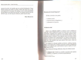 M(lrro J051 Aguilar fddñl!z - F.uqui#!-I Andtr-E"
errores de acción o de omisión, que me escriba diciéndomelo. Tengo
buenas razones para invitar a la crítica. Nadie sabe mejor que yo, que
esta exposición es un ensayo. Sin embargo, ante la remota posibilidad
de que hubiera otra edición de este libro. me gustaría hacerlo aún más
útil de lo que, con mis mayores esfuerzos. puedo hacerlo ahora.
MARY RICHMOND
•
/Oó
Resumen de Social Diagllosis*
El libro se divide en tres partes:
• evidencia social; •
• el proceso hacia el diagnóstico, y
• variaciones en el proceso.
Evidencia social
¿Qué es una evidencia social? La evidencia social es definida en
esta obra "como compuesta de todos los hechos tales como historias
personales o familiares que, tomadas en su conjunto. indican la natu·
raleza de las dificultades sociales de un determinado cliente y los ins-
trumentos para su solución. Como depende menos de hechos visibles
que de una tendencia del comportamiento, la evidencia social frecuen-
temente consiste en una serie de hechos, cualquiera de los cuales ten-
dría poco valor probativo pero que, puestos todos juntos, tienen un
efecto acumulativo".
La evidencia es utilizada también en derecho, medicina. historia,•
lógica y psicologfa; pero el trabajo social tiene su propia modalidad de
acceso a la evidencia, que es precisamente lo que se explica en la pri-
mera parte del libro.
Mary Richmond distingue diferentes clases de evidencia social:
• evidencia real: el hecho en cuestión se pr~senta ante nuestros
sentidos y. en general. es la base de toda inferencia;
/07
 