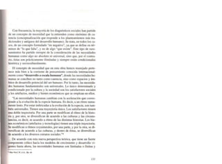 Con frecuencia, la mayoría de los diagnósticos sociales han partido
de un concepto de necesidad que la entienden como sinónimo de ca·
rencia (conceptualización que responde a los planteamientos más tra·
dicionales y antiguos del desarrollo humano). Se trata, en tocios los ca·
sos. de un concepto fonnulado "en negativo", ya que se define en tér·
minos de "lo que falta", y no de algo "que existe". Este tipo de raza·
namientos ha partido siempre de la consideración de las necesidades
humanas como algo no absoluto ni universal, sino que, por el contra·
rio. éstas son prácticamente ilimitadas y siempre están condicionadas
histórica y socioculturalmente.
El concepto de necesidad que en esta obra hemos manejado perte·
nece más bien a la corriente de pensamiento conocida internacional-
mente como "desarrollo a escala humana", donde las necesidades hu-
manas se conciben no tanto como carencia. sino como espacios y ám-
bitos de desarrollo potencial del ser humano. Por lo tanto, las necesida-
des humanas fundamentales son universales. Lo único detenninado y
condicionado por la cultura y la sociedad son los satisfactores sociales
y los artefactos, medios y bienes económicos que se emplean en ellos.
"Las necesidades humanas cambian con la aceleración que corres-
ponde a la evolución de la especie humana. Es decir, a un ritmo suma-
mente lento. Por estar imbricadas a la evolución de la especie, son tam-
bién universales. Tienen una traye<:toria única. Los satisfactores tienen
una doble trayectoria. Por una parte se moclifican al ritmo de la histo-
ria y, por otra. se diversHican de acuerdo a las culturas y las circuns-
tancias, es decir, se acuerdo a ritmo de las distintas historias. Los bie-
nes económicos (artefactos y tecnologías) tienen una triple trayectoria.
Se modifican a ritmos coyunturales. por una parte, y por la otra, se di-
versifican de acuerdo a las culturas, y dentro de éstas, se diversifican
de acuerdo a los diversos estratos sociales,"·
De acuerdo con esta nueva perspectiva teórica, que tiene un fuerte
componente crítico hacia los modelos de crecimiento y desarrollo vi-
gentes hasta ahora, las necesidades humanas son limitadas o finitas y
• Mn Nur. M. el aL. Op. ciL
J3J
 