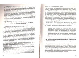a:
. la import~ia oto~ada .al diagnóstico sociaJ por parte de Mary
Rlchmo~d. uUldo a la vl.gencla de muchos de sus planteamientos a pe_
sar delllempo transcu~do desde la aparición de su obra, justifica que
nos detengamos a exammar algunas de sus aportaciones.* Ella descri-
~ ~I diag~óstico social como "el intento de efectuar con la mayor pre-
CISión posible una definición de la situación y personalidad de un ser
humano con alguna carencia social; es decir, de su situación y perso-
nalidad en rel~ción con los demás seres humanos de los que dependa
~n ~gu~a medida o que dependan de él, y en relación también con las
mstlluclOnes sociales de la comunidad" 5. .
d. "Conocer para actuar', principio fundamental en el que se
basa la necesidad de realizar un diagnósüco
•
Este prin~ipio e~tá en contradicción con buena parte de la práctica
de I~s CienCias SOCIales. Frente al cúmulo de estudios y diagnósticos
realizados y los pocos problemas resueltos con los estudios sociales.
un observador externo podria pensar que los diagnósticos se hacen con
el propósito de "conocer por conocer", como si se tratase tan sólo de
"saber qué pasa". Buena parte de los "diagnosticadores" son una suer-
te de investigadores académicos no comprometidos. Poco les importa
lo que se vaya a hacer con sus estudios y diagnósticos. Lo que les im-
porta es cobrar su trabajo. Como dice Pedro Demo, tan acertadamen-
tc:, "m~ntón de investigaciones para ninguna solución, mero estudio
SIR aplicación práctica, simple ejercicio académico, por cuestión de
método, no de realidad".6
. La necesidad de realizar un diagnóstico (y la investigación que le
sirve de sustento) está basada en el principio de que es necesario co.
nocer p~ra actuar con eOcacia. Dicho más brevemente y utilizando
la conOCida frase de Augusto Comte (que él aplicaba a la sociología),
• Lamenu:blemenIC:. el lH::ru de M. Richmond Soc~ Dia,noSll "" "- sido trad::cido al QSfellaoo de f'oona com_
plela. Sólo la ndu«i6r: ilLlep de. pmac:o. junto I un ~UmetL muy breve de la obra. ap.weció publicado por pri_
men. ~ en eJpdoI en la oI:ra de E. Ander-Eg, HlnoriD dd ''''''''jol(Xid. en 197~. M6s ~iaHerrclLle. en I99S.
le pub!kM lrf:JI de kIf veiD::iocho capfllloo de la obra. _1Crepdo I Lln& : xión de OIJO libro de la auoon;
c.uo lOdd iNJi'IiJwaI. P.n fEiIiIIUI ....:..."ienlO.la ... ~.-.._, ~-,~.;. ~J _ lo.xc_...- ,__.:"'1"'''''-''''_ en W2 UIeJtO Jn.
ducci6i::Id prdlCLO YrtAfneJI:Id tit.v, que te edilÓ en 197$.
18
diremos que es un conocer para actuar.
En este sentido, todo diagnóstico sociaJ representa una de las fases
iniciales y fundamentales del proceso de intervención social. Constitu-
ye uno de los elementos clave de toda práctica social, en la medida en
que procura un conocimiento reaJ y concreto de una situación sobre la
que se va a realizar una intervención social y de los diferentes aspectos
que es necesario tener en cuenta para resolver la situación-problema
diagnosticada. El hacer esto (el diagnóstico) ofrece una mayor garan-
úa de eficacia en la programación y ejecución de actividades. Utilizan-
do una expresión de Kurt Lewin, podemos decir que el diagnóstico de-
be servir para "esclarecer el quehacer profesional en el manejo de los
problemas sociales especfficos".7
Un diagnóstico no se hace sólo para saber qué pasa. Se elabora
--<:omo examinaremos más detenidamente en el parágrafo 3- con
dos propósitos bien defmidos. orientados ambos a la acción:
• En primer lugar. ofreciendo una infonnación básica que sirva
para programar acciones concretas. Esta infonnación será más o
menos amplia, según se trate de elaborar un plan. un programa.
un proyecto, o simplemente realizar detenninadas actividades.
• En segundo lugar, se trata de proporcionar un cuadro de situa-
ción que sirva para seleccionar las estrategias de actuación más
adecuadas.
e. El diagnóstico social como nexo o bisagra entre la investigación
y la programación
•
Ya hemos hecho referencia al comienzo de este capítulo a la confu-
sión existente en algunos autores, que incluyen el diagnóstico en la
planificación. No es un error grave. pero se presta a cierta confusión
conceptual y operativa. Otros consideran el diagnóstico como una par-
te de la investigación; aquí la confusión es mayor y más grave, entre
otras cosas, porque las habilidades para diagnosticar no son las mismas
que las capacidades que se necesitan para investigar.
/9
 