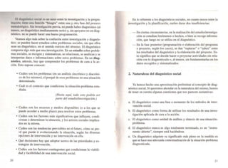 El diagnóstico social es un nexo entre la investigación y la progra-
mación; tiene una función "bisagra" entre una y otra fase del proceso
metodológico. Sin investigación previa. no puede haber diagnóstico (al
menos, un diagnóstico medianamente serio) y, sin apoyarse en un diag-
nóstico. no se puede hacer una buena programación.
Veamos rugo más sobre la confusión entre investigación y diagnós-
tico: se pueden hacer estudios sobre problemas sociales, sin que ellos
sean un diagnóstico, en el sentido estricto del ténnino. El diagnóstico
comporta algo más que una investigación. En un estudio sobre proble-
mas sociales. se recogen y sistematizan, se relacionan, se analizan y se
interpretan datos e infonnaciones sobre estos problemas. En un diag-
nóstico, además, hay que comprender los problemas de cara a la ac-
ción. Esto supone conocer:
20
• Cuáles son los problemas (en un análisis sincrónico y diacfÓni-,
co de los mismos), el porqué de esos problemas en una situación
determinada.
• Cuál es el contexto que condiciona la situación-problema estu-
diada.
(Hasta aquí, todo esto podría ser
parte del estudio/investigaci6n.)
• Cuáles son los recursos y medios disponibles (o a los que se
puede acceder a medio plazo) para resolver estos problemas.
• Cuáles son los factores más significativos que influyen, condi-
cionan o determinan la situación, y los actores sociales implica-
dos en la misma.
• Cuáles son las tendencias previsibles en el futuro, cÓmo se pre-
vé que puede ir evolucionando la situación. según las diversas
opciones de intervención y no intervención en ella.
• Qué decisiones hay que adoptar acerca de las prioridades y es-
trategias de intervención.
• Cuáles son los factores contingentes que condicionan la viabili-
dad y factibilidad de una intervención social.

En lo referente a los diagnósticos sociales. en cuanto nexos entre la
investigación y la planificación, suelen darse dos insuficiencias:
- En ciertas circunstancias, en la realización del estudio/investiga-
ción se estudian fenómenos o hechos, o bien se recoge infonna-
ción, que luego no se utiliza en el diagnóstico.
- En la fase posterior (programación o elaboración del programa
o proyecto, según los casos), se dan "rupturas" o "saltos" entre
los resultados del diagnóstico y la elaboración del proyecto. Es-
to significa que se decide hacer o proyectar actividades sin rela-
ción con lo diagnosticado o, al menos, sin fundamentarlas en los
datos recogidos y sistematizados.
2. Naturaleza del diagnóstico social
Ya hemos hecho una aproximación preliminar al concepto de diag-
nÓstico social. Si queremos ahondar en la naturaJeza del mismo, hemos
de tener en cuenta algunas cuestiones que nos parecen sustantivas:
a. El diagnóstico como una fase o momento de los métodos de inter-
vención social.
b. El diagnóstico como forma de utilizar los resultados de una inves-
tigación aplicada de cara a la acciÓn.
c. El diagnóstico como unidad de análisis y síntesis de una situación-
problema.
d. El diagnóstico nunca es algo totalmente terminado. es un "instru-
mento abierto", siempre está haciéndose.
e. Un diagnóstico adquiere su significado más pleno en la medida en
que se hace una adecuada contextualización de la situación-problema
diagnosticada.
2/
 