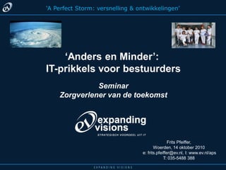 ‘A Perfect Storm: versnelling & ontwikkelingen’




    ‘Anders en Minder’:
IT-prikkels voor bestuurders
              Seminar
    Zorgverlener van de toekomst




                                                  Frits Pfeiffer,
                                         Woerden, 14 oktober 2010
                                  e: frits.pfeiffer@ev.nl, I: www.ev.nl/aps
                                               T: 035-5488 388
 