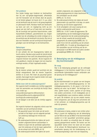 Het probleem                                             	 worden uitgevoerd, zijn uitgewerkt in een
Een totale lesdag voor kinderen en leerkrachten          	 onderwijsprogramma en staan beschreven in
kan bij een vijf-gelijke-dagenmodel, afhankelijk         	 het schoolplan van de school
van het lesrooster van de school, door de pauzes         	 (WPO, art. 12, lid 2).
en de lestijd oplopen tot boven de 5 ½ uur, zeker        4. 	De onderwijsactiviteiten die tijdens de lunch
als de leerkracht ook de lunch in de groep begeleidt     	 plaatsvinden zijn specifiek in de dag- en week-
en pleinwacht heeft. Hierdoor heeft een leerkracht       	 planning van de leraren opgenomen.
op basis van wet- en regelgeving recht op een            5. 	In de schoolgids is de wijze waarop de ver-		
pauze van een half uur of twee keer een kwartier.        	 plichte onderwijstijd wordt benut
Als de lunchtijd met gerichte lesactiviteiten, zoals     	 (WPO, Art. 13 lid 1 onder d) opgenomen. De
bijvoorbeeld (stil)lezen, gecombineerd zou mogen         	 oudergeleding van de medezeggenschapsraad
worden kan de schooldag iets eerder eindigen en is       	 heeft ingestemd met de onderwijstijdregeling
de werktijd voor de leerkracht iets korter. Dus het al   	 van de school, waarbij de lunchtijd wordt
dan niet meetellen van de lunchtijd als lestijd heeft    	 aangemerkt als onderwijstijd (WMS, Art. 13
gevolgen voor de leerlingen en de leerkrachten.          	 onder h) en met de vaststelling van de school-
                                                         	 gids (WMS, Art. 13 onder g). Voorafgaand aan
Oplossingen                                              	 het vaststellen van de inrichting van de on-
Lestijd in afwachting                                    	 derwijstijd in de MR moeten de ouders worden
Er zijn scholen die een lesprogramma tijdens de          	 geraadpleegd (WMS, Art. 15 lid 3).
lunch creëren. Op deze wijze wordt de tijd als lestijd
meegerekend en men stelt zich afwachtend op of de
inspectie hierover iets opmerkt. Als de inspectie dit    6	 Bekostiging van de middagpauze
niet goedkeurt, moeten de dagen met een kwartier         	 (bij bioritmemodel)
verlengd worden, of later ingehaald worden.
                                                         De vraag
Geen lestijd                                             Hoe is de bekostiging geregeld van de verlengde
Op de meeste scholen wordt de lunchtijd niet als         middagpauze in het bioritme model? Zijn er in de
lestijd meegerekend. Ook de meeste inspecties            verschillende tijdsmodellen kosten verbonden aan
denken er zo over. Het moet als pauzetijd gezien         de opvang van de middagpauze?
worden. Aanvragen bij de inspectie leiden niet vaak
tot het gewenste resultaat.                              De praktijk
                                                         Bij het bioritmemodel is er sprake van een langere
Welke eisen stelt de onderwijsinspectie?                 pauze tussen het ochtendlesprogramma en het
De inspectie heeft inmiddels een richtlijn opgesteld     middaglesprogramma. In die pauze is het de be-
voor het aanmerken van lunchtijd als lestijd. Deze       doeling om weer ‘op te laden’. De leerlingen lun-
is te vinden op:                                         chen, spelen buiten, rusten, sporten of zijn bezig
www.onderwijsinspectie.nl/binaries/con-                  met andere activiteiten. In dit middagblok zijn er
tent/assets/Documents+algemeen/2010/                     ook mogelijkheden voor creatieve vakken, techniek
lunchtijd+als+onderwijstijd.pdf                          en sport. De kinderen zijn op een andere manier,
(in de bijlagen is de tekst van de richtlijn opgeno-     meer ontspannen, aan de slag met activiteiten die
men)                                                     in het ochtend- en middaglesprogramma aan de
                                                         orde zijn geweest.
De inspectie hanteert de volgende criteria voor het
meetellen van de lunchtijd als lestijd:                  Het probleem
1. 	De pauzetijd tussen het einde van de lunch-          Dit onderwerp is lastig, omdat er een strikte schei-
	 periode en het begin van de volgende periode 		        ding is tussen de regelgeving van de bekostiging
	 van onderwijs bedraagt ten minste een 		               van de TSO en die van de BSO. In het bioritmemodel
	 half uur.                                              worden er in het ‘pauzeblok’ activiteiten georga-
2. 	De onderwijsactiviteiten die tijdens de lunch 		     niseerd, die anders na schooltijd door de kinder-
	 worden uitgevoerd dienen aantoonbaar in                opvang georganiseerd worden. De kosten van het
	 relatie te staan met de wettelijke opdrachten          ‘pauzeblok’ komen direct ten laste van de ouders
	 voor het onderwijs of met de eigen opdrachten          of de school. De Belastingdienst beschouwt tus-
	 die de school zich stelt (WPO, art. 9).                senschoolse opvang niet als kinderopvang en de
3. 	De onderwijsactiviteiten die tijdens de lunch        kinderopvangtoeslag is dan niet van toepassing.
                                                                                                                11
 
