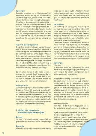 Oplossingen                                            eerder op dan bij de ‘oude’ schooltijden. Ouders
     De meeste scholen die met het bioritmemodel (wil-      moeten, als ze gebruik maken van de kinderopvang,
     len) werken, kunnen nu nog een beroep doen op          eerder hun kinderen naar de kinderopvang laten
     secundaire regelingen, zoals subsidies voor brede-     gaan. Dit kan voor die ouders extra kosten met zich
     schoolontwikkeling en/of verlengde schooldagen.        mee brengen.
     Eén school in Groningen geeft als voorbeeld dat er
     nu in het kader van de verlengde schooldag activi-     Het probleem
     teiten na schooltijd worden georganiseerd, die zij     Dit onderwerp kan lastig zijn bij de overstap van
     eigenlijk graag ‘tussen de middag’ zouden zien. De     een ‘oud’ lesrooster naar een andere tijdenmodel,
     intentie is ook om deze activiteiten over te brengen   omdat ouders moeite hebben met de verhoging van
     naar een verlengde middagpauze, maar dat vergt         kosten van de kinderopvang, als ze meer uren kin-
     tijd in verband met de verschillende (team-MR)         deropvang moeten afnemen. Het risico bestaat dat
     procedures, die nodig zijn voor de wijziging van       ouders geen verandering van schooltijden willen
     tijden.                                                vanwege de verwachte hogere kosten.
                                                            De reguliere prijs voor de kinderopvang wordt niet
     Inzet niet-lesgevend personeel                         hoger door een ander tijdsmodel. De hoeveelheid
     Een andere school in Schiedam laat de kinderop-        uren van de kinderopvang kan wel van invloed zijn
     vang de activiteiten verzorgen in het ‘pauzeblok’ in   op de kosten voor de ouders, bijvoorbeeld bij een
     samenwerking met personeelsleden van de school,        vijf-gelijke-dagenmodel. Het is aan de ouders om
     die geen lesgevende taak binnen de school hebben       hierover afspraken te maken met de kinderopvang.
     (leden van het managementteam, interne bege-           Het kan ook onderdeel zijn van de afspraken van de
     leider, sportleerkracht, stagiaires sportopleiding).   samenwerkende partners (school en kinderopvang).
     De kosten van ongeveer € 30.000 per jaar worden
     door de school zelf bekostigd door een beroep te       Oplossingen
     doen op externe bekostigingsmogelijkheden (bre-        Hilversum
     deschoolontwikkeling, verlengde schooldag).            In Hilversum houdt de kinderopvang de kosten
                                                            neutraal. Op woensdagmiddag zijn minder opvang-
     Op een school met een 7 tot 7-model kunnen de          uren nodig en die worden gecompenseerd op de
     kinderen een verzorgde lunch ontvangen. De ou-         andere wat langere opvangdagen.
     ders betalen per jaar € 500 voor het eten en drin-
     ken van de kinderen. Deze kinderen hoeven dus          Tussenschoolse opvang – naschoolse opvang
     geen lunchpakket mee naar school te nemen.             Daarnaast maken kinderen in een ‘oud’ schooltijd-
                                                            systeem gebruik van de tussenschoolse opvang.
     Benodigde acties                                       Hiervoor moet betaald worden. Afhankelijk van het
     Overkoepelende organisaties van onderwijs en kin-      gebruik van de tussenschoolse opvang en de na-
     deropvang hebben dit onderwerp aangekaart bij          schoolse opvang is het wellicht mogelijk, dat het
     het ministerie van OCW. Om de mogelijkheden van        wegvallen van de kosten voor de tussenschoolse
     het toepassen van het bioritmemodel en het 7 tot       opvang de meerkosten van de naschoolse opvang
     7-model te vergroten, zou er meer gelijkvormigheid     compenseert. Dit is een individuele zaak van ou-
     moeten komen binnen de huidige regelgeving (of         ders, die moeilijk inschatbaar is.
     het loslaten daarvan) en de bekostiging van de tus-
     senschoolse opvang en de kinderopvang.                 Andere opvangtijden
                                                            Wellicht is het voor de ouders mogelijk om een an-
                                                            der werkschema te overleggen met de werkgever.
     7 Kosten voor ouders voor
     	 kinderopvang bij andere tijden                       Bij het huidige schooltijdenmodel zijn de woens-
                                                            dag en vrijdag de dagen dat er minder door
     De vraag                                               parttimers gewerkt wordt. In een nieuw school-
     Ontstaan er bij de verschillende tijdsmodellen ho-     tijdenmodel kunnen er wellicht andere afspraken
     gere kosten voor de ouders voor de kinderopvang?       ten aanzien van parttime werken gemaakt worden
                                                            met de werkgever. Hierdoor kunnen mogelijk-
     De praktijk                                            heden voor andere opvangtijden voor de
     Bij een vijf-gelijke-dagenmodel stopt de schooldag     kinderen ontstaan.

12
 