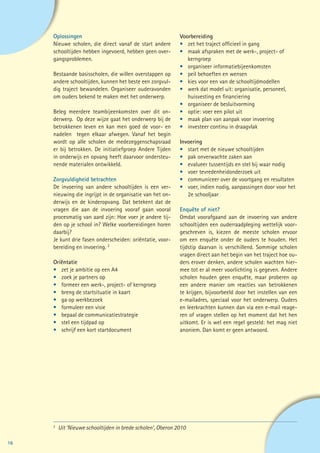 Oplossingen                                              Voorbereiding
     Nieuwe scholen, die direct vanaf de start andere         •	 zet het traject officieel in gang
     schooltijden hebben ingevoerd, hebben geen over-         •	 maak afspraken met de werk-, project- of
     gangsproblemen.                                          	kerngroep
                                                              •	 organiseer informatiebijeenkomsten
     Bestaande basisscholen, die willen overstappen op        •	 peil behoeften en wensen
     andere schooltijden, kunnen het beste een zorgvul-       •	 kies voor een van de schooltijdmodellen
     dig traject bewandelen. Organiseer ouderavonden          •	 werk dat model uit: organisatie, personeel, 		
     om ouders bekend te maken met het onderwerp.             	 huisvesting en financiering
                                                              •	 organiseer de besluitvorming
     Beleg meerdere teambijeenkomsten over dit on-            •	 optie: voer een pilot uit
     derwerp. Op deze wijze gaat het onderwerp bij de         •	 maak plan van aanpak voor invoering
     betrokkenen leven en kan men goed de voor- en            •	 investeer continu in draagvlak
     nadelen tegen elkaar afwegen. Vanaf het begin
     wordt op alle scholen de medezeggenschapsraad            Invoering
     er bij betrokken. De initiatiefgroep Andere Tijden       •	 start met de nieuwe schooltijden
     in onderwijs en opvang heeft daarvoor ondersteu-         •	 pak onverwachte zaken aan
     nende materialen ontwikkeld.                             •	 evalueer tussentijds en stel bij waar nodig
                                                              •	 voer tevredenheidonderzoek uit
     Zorgvuldigheid betrachten                                •	 communiceer over de voortgang en resultaten
     De invoering van andere schooltijden is een ver-         •	 voer, indien nodig, aanpassingen door voor het 	
     nieuwing die ingrijpt in de organisatie van het on-      	 2e schooljaar
     derwijs en de kinderopvang. Dat betekent dat de
     vragen die aan de invoering vooraf gaan vooral           Enquête of niet?
     procesmatig van aard zijn: Hoe voer je andere tij-       Omdat voorafgaand aan de invoering van andere
     den op je school in? Welke voorbereidingen horen         schooltijden een ouderraadpleging wettelijk voor-
     daarbij?                                                 geschreven is, kiezen de meeste scholen ervoor
     Je kunt drie fasen onderscheiden: oriëntatie, voor-      om een enquête onder de ouders te houden. Het
     bereiding en invoering. 2                                tijdstip daarvan is verschillend. Sommige scholen
                                                              vragen direct aan het begin van het traject hoe ou-
     Oriëntatie                                               ders erover denken, andere scholen wachten hier-
     •	 zet je ambitie op een A4                              mee tot er al meer voorlichting is gegeven. Andere
     •	 zoek je partners op                                   scholen houden geen enquête, maar proberen op
     •	 formeer een werk-, project- of kerngroep              een andere manier om reacties van betrokkenen
     •	 breng de startsituatie in kaart                       te krijgen, bijvoorbeeld door het instellen van een
     •	 ga op werkbezoek                                      e-mailadres, speciaal voor het onderwerp. Ouders
     •	 formuleer een visie                                   en leerkrachten kunnen dan via een e-mail reage-
     •	 bepaal de communicatiestrategie                       ren of vragen stellen op het moment dat het hen
     •	 stel een tijdpad op                                   uitkomt. Er is wel een regel gesteld: het mag niet
     •	 schrijf een kort startdocument                        anoniem. Dan komt er geen antwoord.




     2	
          Uit ‘Nieuwe schooltijden in brede scholen’, Oberon 2010

16
 