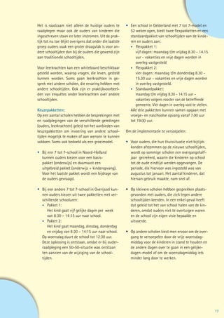 Het is raadzaam niet alleen de huidige ouders te         •	 Een school in Gelderland met 7 tot 7-model en
raadplegen maar ook de ouders van kinderen die           	 52 weken open, biedt twee flexpakketten en een
ingeschreven staan en later instromen. Uit de prak-      	 standaardpakket van schooltijden aan de kinde-
tijk tot nu toe blijkt overigens dat onder die laatste   	 ren en ouders aan:
groep ouders vaak een groter draagvlak is voor an-       	 •	 Flexpakket 1:
dere schooltijden dan bij de ouders die gewend zijn      		 vijf dagen: maandag t/m vrijdag 8.30 - 14.15
aan traditionele schooltijden.                           		 uur - vakanties en vrije dagen worden in
                                                         		overleg vastgesteld
Voor leerkrachten kan een whiteboard beschikbaar         	 •	 Flexpakket 2:
gesteld worden, waarop vragen, die leven, gesteld        		 vier dagen: maandag t/m donderdag 8.30 -
kunnen worden. Soms gaan leerkrachten in ge-             		 15.30 uur - vakanties en vrije dagen worden
sprek met andere scholen, die ervaring hebben met        		 in overleg vastgesteld.
andere schooltijden. Ook zijn er praktijkvoorbeel-       	 •	 Standaardpakket:
den van enquêtes onder leerkrachten over andere          	 	 maandag t/m vrijdag 8.30 - 14.15 uur –
schooltijden.                                            		 vakanties volgens rooster van de betreffende
                                                         		 gemeente. Vier dagen in overleg vast te stellen.
Keuzepakketten:                                          	 Alle drie pakketten kunnen samen opgaan met
Op een aantal scholen hebben de besprekingen met         	 vroege- en naschoolse opvang vanaf 7.00 uur
en raadplegingen van de verschillende geledingen         	 tot 19.00 uur.
(ouders, leerkrachten) geleid tot het aanbieden van
keuzepakketten om invoering van andere school-           Om de implementatie te versoepelen:
tijden mogelijk te maken of aan wensen te kunnen
voldoen. Soms ook bedoeld als een groeimodel.            •	   Voor ouders, die hun thuissituatie niet bijtijds
                                                         	    konden afstemmen op de nieuwe schooltijden,
•	   Bij een 7 tot 7-school in Noord-Holland             	    wordt op sommige scholen een overgangshalf-
	    kunnen ouders kiezen voor een basis-                	    jaar gecreëerd, waarin die kinderen op school
	    pakket (onderwijs) en daarnaast een                 	    tot de oude eindtijd werden opgevangen. De
	    uitgebreid pakket (onderwijs + kinderopvang). 		    	    periode, die hiervoor was ingesteld was van
	    Voor het laatste pakket wordt een bijdrage van      	    augustus tot januari. Het aantal kinderen, dat
	    de ouders gevraagd.                                 	    hiervan gebruik maakte, nam snel af.

•	 Bij een andere 7 tot 7-school in Overijssel kun-      •	 Op kleinere scholen hebben gesprekken plaats-
	 nen ouders kiezen uit twee pakketten met ver-          	 gevonden met ouders, die zich tegen andere
	 schillende schooluren:                                 	 schooltijden keerden. In een enkel geval heeft
	 •	 Pakket 1:                                           	 dat geleid tot het van school halen van de kin-
		 Het kind gaat vijf gelijke dagen per 	week            	 deren, omdat ouders niet te overtuigen waren
		 van 8:30 – 14:15 uur naar school.                     	 en de school zijn eigen visie bepaalde en
	 •	 Pakket 2:                                           	uitvoerde.
		 Het kind gaat maandag, dinsdag, donderdag	
		 en vrijdag van 8:30 – 14:15 uur naar school.          •	   Op andere scholen kiest men ervoor om de over-
	 Op woensdag duurt de school tot 12:30 uur.             	    gang te versoepelen door de vrije woensdag-
	 Deze oplossing is ontstaan, omdat er bij ouder-        	    middag voor de kinderen in stand te houden en
	 raadpleging een 50-50-situatie was ontstaan            	    de andere dagen over te gaan in een gelijke-
	 ten aanzien van de wijziging van de school-            	    dagen-model of om de woensdagmiddag iets
	tijden.                                                 	    minder lang door te werken.




                                                                                                                 17
 