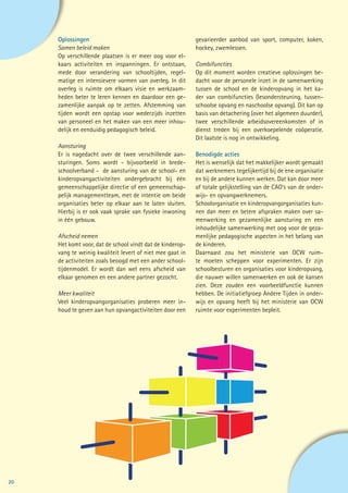 Oplossingen                                           gevarieerder aanbod van sport, computer, koken,
     Samen beleid maken                                    hockey, zwemlessen.
     Op verschillende plaatsen is er meer oog voor el-
     kaars activiteiten en inspanningen. Er ontstaan,      Combifuncties
     mede door verandering van schooltijden, regel-        Op dit moment worden creatieve oplossingen be-
     matige en intensievere vormen van overleg. In dit     dacht voor de personele inzet in de samenwerking
     overleg is ruimte om elkaars visie en werkzaam-       tussen de school en de kinderopvang in het ka-
     heden beter te leren kennen en daardoor een ge-       der van combifuncties (lesondersteuning, tussen-
     zamenlijke aanpak op te zetten. Afstemming van        schoolse opvang en naschoolse opvang). Dit kan op
     tijden wordt een opstap voor wederzijds inzetten      basis van detachering (over het algemeen duurder),
     van personeel en het maken van een meer inhou-        twee verschillende arbeidsovereenkomsten of in
     delijk en eenduidig pedagogisch beleid.               dienst treden bij een overkoepelende coöperatie.
                                                           Dit laatste is nog in ontwikkeling.
     Aansturing
     Er is nagedacht over de twee verschillende aan-       Benodigde acties
     sturingen. Soms wordt - bijvoorbeeld in brede-        Het is wenselijk dat het makkelijker wordt gemaakt
     schoolverband - de aansturing van de school- en       dat werknemers tegelijkertijd bij de ene organisatie
     kinderopvangactiviteiten ondergebracht bij één        en bij de andere kunnen werken. Dat kan door meer
     gemeenschappelijke directie of een gemeenschap-       of totale gelijkstelling van de CAO’s van de onder-
     pelijk managementteam, met de intentie om beide       wijs- en opvangwerknemers.
     organisaties beter op elkaar aan te laten sluiten.    Schoolorganisatie en kinderopvangorganisaties kun-
     Hierbij is er ook vaak sprake van fysieke inwoning    nen dan meer en betere afspraken maken over sa-
     in één gebouw.                                        menwerking en gezamenlijke aansturing en een
                                                           inhoudelijke samenwerking met oog voor de geza-
     Afscheid nemen                                        menlijke pedagogische aspecten in het belang van
     Het komt voor, dat de school vindt dat de kinderop-   de kinderen.
     vang te weinig kwaliteit levert of niet mee gaat in   Daarnaast zou het ministerie van OCW ruim-
     de activiteiten zoals beoogd met een ander school-    te moeten scheppen voor experimenten. Er zijn
     tijdenmodel. Er wordt dan wel eens afscheid van       schoolbesturen en organisaties voor kinderopvang,
     elkaar genomen en een andere partner gezocht.         die nauwer willen samenwerken en ook de kansen
                                                           zien. Deze zouden een voorbeeldfunctie kunnen
     Meer kwaliteit                                        hebben. De initiatiefgroep Andere Tijden in onder-
     Veel kinderopvangorganisaties proberen meer in-       wijs en opvang heeft bij het ministerie van OCW
     houd te geven aan hun opvangactiviteiten door een     ruimte voor experimenten bepleit.




20
 