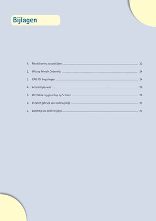 Bijlagen

    	




    	1.	   Flexibilisering schooltijden…………………………………………………………………………………………………… 22
    	
    	2.	   Wet op Primair Onderwijs…………………………………………………………………………………………………… 24
    	
    	3.	   CAO PO bepalingen…………………………………………………………………………………………………………… 24
    	
    	4.	   Arbeidstijdenwet………………………………………………………………………………………………………………… 28
    	
    	5.	   Wet Medezeggenschap op Scholen……………………………………………………………………………………… 28
    	
    	6.	   Creatief gebruik van onderwijstijd………………………………………………………………………………………… 29
    	
    	7.	   Lunchtijd als onderwijstijd…………………………………………………………………………………………………… 29




                                                                                     21
 