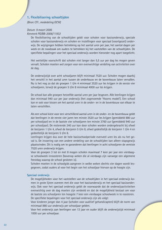 1.	Flexibilisering schooltijden
     (Bron: CFI , mededeling OCW)

     Datum 9 maart 2006
     Kenmerk PO/BB-2006/11932
        De flexibilisering van de schooltijden geldt voor scholen voor basisonderwijs, speciale
        scholen voor basisonderwijs en scholen en instellingen voor speciaal (voortgezet) onder-
        wijs. De wijzigingen hebben betrekking op het aantal uren per jaar, het aantal dagen per
        week en de noodzaak om ouders te betrekken bij het vaststellen van de schooltijden. De
        specifieke bepalingen voor het speciaal onderwijs worden hieronder nog apart toegelicht.

        Het wettelijke voorschrift dat scholen niet langer dan 5,5 uur per dag les mogen geven
        vervalt. Scholen moeten wel zorgen voor een evenwichtige verdeling van activiteiten over
        de dag.

        De onderwijstijd over acht schooljaren blijft minimaal 7520 uur. Scholen mogen daarbij
        het verschil in het aantal uren tussen de onderbouw en de bovenbouw laten vervallen.
        Nu is het nog zo dat de groepen 1 t/m 4 minimaal 3520 uur les krijgen in de eerste vier
        schooljaren, terwijl de groepen 5 t/m 8 minimaal 4000 uur les krijgen.

        De school kan alle groepen hetzelfde aantal uren per jaar lesgeven. Alle leerlingen krijgen
        dan minimaal 940 uur per jaar onderwijs (het zogenoemde ‘Hoorns model’). Een school
        kan er ook voor kiezen om het aantal uren in de onder- en in de bovenbouw van elkaar te
        laten verschillen.

        Als een school kiest voor een verschillend aantal uren in de onder- en de bovenbouw geldt
        dat leerlingen in de eerste vier jaren ten minste 3520 uur les krijgen (gemiddeld 880 uur
        per schooljaar) en in de laatste vier schooljaren ten minste 3760 uur (gemiddeld 940 uur
        per schooljaar). De resterende 240 uur kan door scholen worden ondergebracht bij ofwel
        de leerjaren 1 t/m 4, ofwel de leerjaren 5 t/m 8, ofwel gedeeltelijk de leerjaren 1 t/m 4 en
        gedeeltelijk de leerjaren 5 t/m 8.
        Leerlingen krijgen dus over de hele basisschoolperiode evenveel uren les als nu het ge-
        val is. De invoering van een andere verdeling van de schooltijden kan alleen stapsgewijs
        plaatsvinden. Dit is nodig om te garanderen dat leerlingen in acht schooljaren de vereiste
        7520 uren onderwijs krijgen.
        Voor de groepen 3 tot en met 8 mogen scholen maximaal 7 keer per jaar een vierdaag-
        se schoolweek inroosteren (bovenop weken die al vierdaags zijn vanwege een algemene
        feestdag waarop de school gesloten is).
        Scholen moeten in de schoolgids aangeven in welke weken slechts vier dagen wordt les-
        gegeven, zodat ouders al voor het begin van het schooljaar hiervan op de hoogte zijn.

     Speciaal onderwijs
        De mogelijkheden voor het vaststellen van de schooltijden in het speciaal onderwijs ko-
        men in grote lijnen overeen met die voor het basisonderwijs en het speciaal basisonder-
        wijs. Ook voor het speciaal onderwijs geldt de voorwaarde dat de onderwijsactiviteiten
        evenwichtig over de dag moeten zijn verdeeld en dat de mogelijkheid bestaat om voor
        de laatste zes schooljaren ten hoogste 7 keer een vierdaagse schoolweek in te roosteren.
        De specifieke bepalingen voor het speciaal onderwijs zijn als volgt:
        Voor kinderen jonger dan 4 jaar (scholen voor auditief gehandicapten) blijft de norm van
        minimaal 880 uur onderwijs per schooljaar gelden.
        Voor het onderwijs aan leerlingen van 13 jaar en ouder blijft de onderwijstijd minimaal
        1000 uur per schooljaar.


22
 