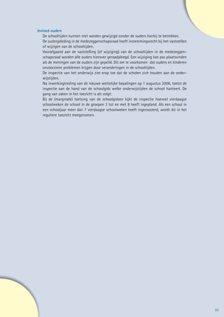 Invloed ouders
   De schooltijden kunnen niet worden gewijzigd zonder de ouders hierbij te betrekken.
   De oudergeleding in de medezeggenschapsraad heeft instemmingsrecht bij het vaststellen
   of wijzigen van de schooltijden.
   Voorafgaand aan de vaststelling (of wijziging) van de schooltijden in de medezeggen-
   schapsraad worden alle ouders hierover geraadpleegd. Een wijziging kan pas plaatsvinden
   als de meningen van de ouders zijn gepeild. Dit om te voorkomen dat ouders en kinderen
   onvoorziene problemen krijgen door veranderingen in de schooltijden.
   De inspectie van het onderwijs ziet erop toe dat de scholen zich houden aan de onder-
   wijstijden.
   Na inwerkingtreding van de nieuwe wettelijke bepalingen op 1 augustus 2006, toetst de
   inspectie aan de hand van de schoolgids welke onderwijstijden de school hanteert. De
   gang van zaken in het toezicht is als volgt:
   Bij de (marginale) toetsing van de schoolgidsen kijkt de inspectie hoeveel vierdaagse
   schoolweken de school in de groepen 3 tot en met 8 heeft ingepland. Als een school in
   een schooljaar meer dan 7 vierdaagse schoolweken heeft ingeroosterd, wordt dit in het
   reguliere toezicht meegenomen.




                                                                                             23
 