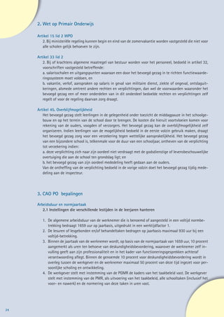 2.	Wet op Primair Onderwijs

     Artikel 15 lid 2 WPO
        2. Bij ministeriële regeling kunnen begin en eind van de zomervakantie worden vastgesteld die niet voor
        alle scholen gelijk behoeven te zijn.

     Artikel 33 lid 2
        2. Bij of krachtens algemene maatregel van bestuur worden voor het personeel, bedoeld in artikel 32,
        voorschriften vastgesteld betreffende:
        a. salarisschalen en uitgangspunten waaraan een door het bevoegd gezag in te richten functiewaarde-
        ringssysteem moet voldoen, en
        b. vakantie, verlof, aanspraken op salaris in geval van militaire dienst, ziekte of ongeval, ontslaguit-
        keringen, alsmede omtrent andere rechten en verplichtingen, dan wel de voorwaarden waaronder het
        bevoegd gezag een of meer onderdelen van in dit onderdeel bedoelde rechten en verplichtingen zelf
        regelt of voor de regeling daarvan zorg draagt.

     Artikel 45. Overblijfmogelijkheid
        Het bevoegd gezag stelt leerlingen in de gelegenheid onder toezicht de middagpauze in het schoolge-
        bouw en op het terrein van de school door te brengen. De kosten die hieruit voortvloeien komen voor
        rekening van de ouders, voogden of verzorgers. Het bevoegd gezag kan de overblijfmogelijkheid zelf
        organiseren. Indien leerlingen van de mogelijkheid bedoeld in de eerste volzin gebruik maken, draagt
        het bevoegd gezag zorg voor een verzekering tegen wettelijke aansprakelijkheid. Het bevoegd gezag
        van een bijzondere school is, telkenmale voor de duur van een schooljaar, ontheven van de verplichting
        tot verzekering indien:
        a. deze verplichting zich naar zijn oordeel niet verdraagt met de godsdienstige of levensbeschouwelijke
        overtuiging die aan de school ten grondslag ligt; en
        b. het bevoegd gezag van zijn oordeel mededeling heeft gedaan aan de ouders.
        Van de ontheffing van de verplichting bedoeld in de vorige volzin doet het bevoegd gezag tijdig mede-
        deling aan de inspecteur.




     3.	CAO PO bepalingen

     Arbeidsduur en normjaartaak
        2.1 Instellingen die verschillende lestijden in de leerjaren hanteren

        1.	 De algemene arbeidsduur van de werknemer die is benoemd of aangesteld in een voltijd normbe-
        	 trekking bedraagt 1659 uur op jaarbasis, uitgedrukt in een werktijdfactor 1.
        2. 	De lesuren of lesgebonden en/of behandeltaken bedragen op jaarbasis maximaal 930 uur bij een
        	voltijd-betrekking.
        3. 	 Binnen de jaartaak van de werknemer wordt, op basis van de normjaartaak van 1659 uur, 10 procent
        	 aangemerkt als uren ten behoeve van deskundigheidsbevordering, waarover de werknemer zelf in-
        	 vulling geeft aan zijn professionaliteit en in het kader van functioneringsgesprekken achteraf
        	 verantwoording aflegt. Binnen de genoemde 10 procent voor deskundigheidsbevordering wordt in
        	 overleg tussen de werkgever en de werknemer maximaal 50 procent van deze tijd ingezet voor per-
        	 soonlijke scholing en ontwikkeling.
        4. 	De werkgever stelt met instemming van de PGMR de kaders van het taakbeleid vast. De werkgever
        	 stelt met instemming van de PMR, als uitvoering van het taakbeleid, alle schooltaken (inclusief het
        	 voor- en nawerk) en de normering van deze taken in uren vast.




24
 