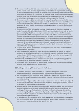5. 	De werkgever maakt jaarlijks vóór de zomervakantie met de individuele werknemer schriftelijk af-
	 spraken over het aantal lesuren of lesgebonden en/of behandeltaken, de gedeeltelijke invulling van
	 de deskundigheidsbevordering conform het derde lid, individuele scholingsuren en het aantal taken
	 dat op grond van het vierde lid is vastgesteld. De werkgever maakt met het onderwijsondersteunend
	 personeel zonder lesgebonden en/of behandeltaken schriftelijke afspraken over de te vervullen taken
	 en de individuele scholingsuren, een en ander met inachtneming van het vierde lid.
6. 	De werkgever kan in afwijking van het tweede lid, in onderling overleg en met schriftelijke instem-
	 ming van de werknemer, telkens per schooljaar binnen de algemene arbeidsduur van 1659 uur meer
	 lesuren of lesgebonden en/of behandeltaken dan 930 uur overeenkomen. Deze afwijking is niet
	 mogelijk in het eerste jaar van indiensttreding bij de werkgever en/of dit leidt tot verdringing van
	werkgelegenheid.
7. 	Een werknemer heeft het recht jaarlijks maximaal 131 uren boven de algemene arbeidsduur te
	 worden ingeroosterd, tenzij het dienstbelang zich hiertegen verzet en/of dit recht leidt tot verdrin-
	 ging van werkgelegenheid. Deze extra ingeroosterde uren worden binnen hetzelfde schooljaar
	 gecompenseerd in verlof. Het compensatieverlof wordt in hele of halve werkdagen opgenomen. 	
	 Dit verlof wordt verleend volgens dezelfde verhouding lesuren en niet-lesuren voor onderwijsgevend
	 personeel en lesgebonden en/of behandeltaken en niet-lesgebonden en/of behandeltaken voor het
	 onderwijsondersteunend personeel als waarin is ingeroosterd. De werkgever en de werknemer
	 maken vóór de zomervakantie afspraken over het tijdstip waarop het compensatieverlof wordt
	 opgenomen. Als zij geen overeenstemming bereiken over het tijdstip van opnemen van het compen-
	 satieverlof, beslist de werkgever.
8. 	Op grond van de regeling spaarverlof kan het compensatieverlof later dan in het desbetreffende
	 schooljaar worden opgenomen.
9. 	Indien een werknemer geen gebruik maakt van het recht genoemd in het zevende lid, heeft de
	 werknemer het recht jaarlijks maximaal 131 uren boven de algemene arbeidsduur te werken, tenzij
	 het dienstbelang zich hiertegen verzet en/of dit recht leidt tot verdringing van werkgelegenheid.
	 Deze meer gewerkte uren worden gecompenseerd in salaris.
10.	Het bepaalde in dit artikel wordt bij deeltijders naar rato van de werktijdfactor toegepast, met
	 uitzondering van de percentages genoemd in het derde lid.
11.	Het bepaalde in het tweede, derde en zesde lid is niet van toepassing op onderwijsondersteunend 	
	 personeel zonder lesgebonden en/of behandeltaken.

2.2 Instellingen met een gelijk aantal lesuren in alle leerjaren

1. 	De algemene arbeidsduur van de werknemer die is benoemd of aangesteld in een voltijd
	 normbetrekking bedraagt 1659 uur op jaarbasis, uitgedrukt in een werktijdfactor 1.
2. 	Voor een instelling die met instemming van de P(G)MR heeft gekozen voor een rooster van 940
	 lesuren per leerjaar geldt op jaarbasis maximaal 940 lesuren of lesgebonden en/of behandeltaken bij
	 een voltijdbetrekking.
3. 	Het onderwijsgevend personeel en het onderwijs ondersteunend personeel met respectievelijk 940
	 lesuren of lesgebonden en/of behandeltaken heeft recht op zo veel mogelijk aangesloten verlof van
	 10 lesuren of 10 lesgebonden en/of behandeluren.
4. 	 Binnen de jaartaak van de werknemer wordt, op basis van de normjaartaak van 1659 uur, 10 procent
	 aangemerkt als uren ten behoeve van deskundigheidsbevordering, waarover de werknemer zelf
	 invulling geeft aan zijn professionaliteit en in het kader van functioneringsgesprekken achteraf
	 verantwoording aflegt. Binnen de genoemde 10 procent voor deskundigheidsbevordering wordt
	 in overleg tussen de werkgever en de werknemer maximaal 50 procent van deze tijd ingezet voor
	 persoonlijke scholing en ontwikkeling.
5. 	De werkgever stelt met instemming van de PGMR de kaders van het taakbeleid vast. De werkgever
	 stelt met instemming van de PMR, als uitvoering van het taakbeleid, alle schooltaken inclusief het
	 voor- en nawerk en de normering van deze taken in uren vast.




                                                                                                          25
 