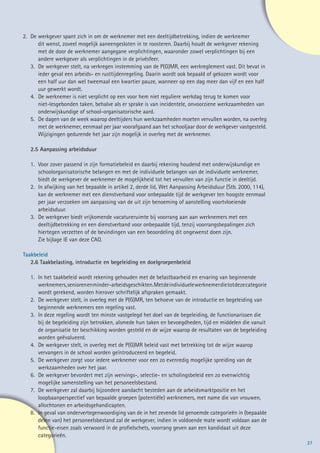 2. 	De werkgever spant zich in om de werknemer met een deeltijdbetrekking, indien de werknemer
    	 dit wenst, zoveel mogelijk aaneengesloten in te roosteren. Daarbij houdt de werkgever rekening
    	 met de door de werknemer aangegane verplichtingen, waaronder zowel verplichtingen bij een
    	 andere werkgever als verplichtingen in de privésfeer.
    3. 	De werkgever stelt, na verkregen instemming van de P(G)MR, een werkreglement vast. Dit bevat in
    	 ieder geval een arbeids- en rusttijdenregeling. Daarin wordt ook bepaald of gekozen wordt voor
    	 een half uur dan wel tweemaal een kwartier pauze, wanneer op een dag meer dan vijf en een half
    	 uur gewerkt wordt.
    4. 	De werknemer is niet verplicht op een voor hem niet reguliere werkdag terug te komen voor
    	 niet-lesgebonden taken, behalve als er sprake is van incidentele, onvoorziene werkzaamheden van
    	 onderwijskundige of school-organisatorische aard.
    5. 	 De dagen van de week waarop deeltijders hun werkzaamheden moeten vervullen worden, na overleg
    	 met de werknemer, eenmaal per jaar voorafgaand aan het schooljaar door de werkgever vastgesteld.
    	 Wijzigingen gedurende het jaar zijn mogelijk in overleg met de werknemer.

   2.5 Aanpassing arbeidsduur

   1. 	Voor zover passend in zijn formatiebeleid en daarbij rekening houdend met onderwijskundige en
   	 schoolorganisatorische belangen en met de individuele belangen van de individuele werknemer,
   	 biedt de werkgever de werknemer de mogelijkheid tot het vervullen van zijn functie in deeltijd.
   2. 	In afwijking van het bepaalde in artikel 2, derde lid, Wet Aanpassing Arbeidsduur (Stb. 2000, 114),
   	 kan de werknemer met een dienstverband voor onbepaalde tijd de werkgever ten hoogste eenmaal
   	 per jaar verzoeken om aanpassing van de uit zijn benoeming of aanstelling voortvloeiende 		
   	arbeidsduur.
   3. 	De werkgever biedt vrijkomende vacatureruimte bij voorrang aan aan werknemers met een
   	 deeltijdbetrekking en een dienstverband voor onbepaalde tijd, tenzij voorrangsbepalingen zich
   	 hiertegen verzetten of de bevindingen van een beoordeling dit ongewenst doen zijn.
   	 Zie bijlage IE van deze CAO.

Taakbeleid
   2.6 Taakbelasting, introductie en begeleiding en doelgroepenbeleid

   1. 	In het taakbeleid wordt rekening gehouden met de belastbaarheid en ervaring van beginnende 	
   	 werknemers, senioren en minder-arbeidsgeschikten. Met de individuele werknemer die tot deze categorie
   	 wordt gerekend, worden hierover schriftelijk afspraken gemaakt.
   2. 	De werkgever stelt, in overleg met de P(G)MR, ten behoeve van de introductie en begeleiding van
   	 beginnende werknemers een regeling vast.
   3. 	In deze regeling wordt ten minste vastgelegd het doel van de begeleiding, de functionarissen die
   	 bij de begeleiding zijn betrokken, alsmede hun taken en bevoegdheden, tijd en middelen die vanuit
   	 de organisatie ter beschikking worden gesteld en de wijze waarop de resultaten van de begeleiding
   	 worden geëvalueerd.
   4. 	De werkgever stelt, in overleg met de P(G)MR beleid vast met betrekking tot de wijze waarop
   	 vervangers in de school worden geïntroduceerd en begeleid.
   5. 	De werkgever zorgt voor iedere werknemer voor een zo evenredig mogelijke spreiding van de
   	 werkzaamheden over het jaar.
   6. 	De werkgever bevordert met zijn wervings-, selectie- en scholingsbeleid een zo evenwichtig
   	 mogelijke samenstelling van het personeelsbestand.
   7. 	De werkgever zal daarbij bijzondere aandacht besteden aan de arbeidsmarktpositie en het
   	 loopbaanperspectief van bepaalde groepen (potentiële) werknemers, met name die van vrouwen,
   	 allochtonen en arbeidsgehandicapten.
   8. 	 In geval van ondervertegenwoordiging van de in het zevende lid genoemde categorieën in (bepaalde
   	 delen van) het personeelsbestand zal de werkgever, indien in voldoende mate wordt voldaan aan de
   	 functie-eisen zoals verwoord in de profielschets, voorrang geven aan een kandidaat uit deze 		
   	categorieën.
                                                                                                             27
 