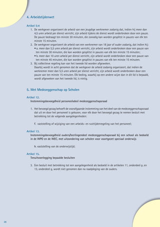 4.	Arbeidstijdenwet

     Artikel 5:4
        1. 	De werkgever organiseert de arbeid van een jeugdige werknemer zodanig dat, indien hij meer dan
        	 4,5 uren arbeid per dienst verricht, zijn arbeid tijdens de dienst wordt onderbroken door een pauze.
        	 De pauze bedraagt ten minste 30 minuten, die zonodig kan worden gesplitst in pauzes van elk ten
        	 minste 15 minuten.
        2. 	De werkgever organiseert de arbeid van een werknemer van 18 jaar of ouder zodanig, dat indien hij:
        	 •		a. meer dan 5,5 uren arbeid per dienst verricht, zijn arbeid wordt onderbroken door een pauze van
        		 ten minste 30 minuten, die kan worden gesplitst in pauzes van elk ten minste 15 minuten;
        	 •		b. meer dan 10 uren arbeid per dienst verricht, zijn arbeid wordt onderbroken door een pauze van
        		 ten minste 45 minuten, die kan worden gesplitst in pauzes van elk ten minste 15 minuten.
        3.	 Bij collectieve regeling kan van het tweede lid worden afgeweken.
        	 Daarbij wordt in acht genomen dat de werkgever de arbeid zodanig organiseert, dat indien de
        	 werknemer meer dan 5,5 uren arbeid per dienst verricht, zijn arbeid wordt onderbroken door een
        	 pauze van ten minste 15 minuten. Elk beding, waarbij op een andere wijze dan in dit lid is bepaald,
        	 wordt afgeweken van het tweede lid, is nietig.


     5.	Wet Medezeggenschap op Scholen

     Artikel 12.
        Instemmingsbevoegdheid personeelsdeel medezeggenschapsraad

        1. 	 Het bevoegd gezag behoeft de voorafgaande instemming van het deel van de medezeggenschapsraad
        	 dat uit en door het personeel is gekozen, voor elk door het bevoegd gezag te nemen besluit met
        	 betrekking tot de volgende aangelegenheden:

        	   f. vaststelling of wijziging van een arbeids- en rusttijdenregeling van het personeel;

     Artikel 13.
        Instemmingsbevoegdheid ouders/leerlingendeel medezeggenschapsraad bij een school als bedoeld
        in de WPO en de WEC, met uitzondering van scholen voor voortgezet speciaal onderwijs

        	   h. vaststelling van de onderwijstijd;

     Artikel 15.
        Tenuitvoerlegging bepaalde besluiten

        3. 	Een besluit met betrekking tot een aangelegenheid als bedoeld in de artikelen 11, onderdeel p, en
        	 13, onderdeel g, wordt niet genomen dan na raadpleging van de ouders.




28
 