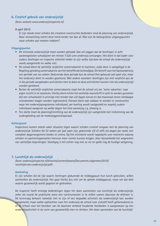 6.	Creatief gebruik van onderwijstijd
   (bron: website www.onderwijsinspectie.nl)

   9 april 2010
   	 Er zijn steeds meer scholen die creatieve constructies bedenken rond de planning van onderwijstijd.
   	 Naar verwachting neemt deze trend eerder toe dan af. Wat zijn de belangrijkste uitgangspunten
   	 waar scholen aan moeten voldoen?

Uitgangspunten
   •	 De minimale onderwijstijd moet worden gehaald. Dat wil zeggen dat de leerlingen in acht
   	 aaneengesloten schooljaren ten minste 7.520 uren onderwijs ontvangen. Het dient in dat kader voor
   	 ouders, leerlingen en inspectie volstrekt helder te zijn welke tijd door de school als onderwijstijd
   	 wordt aangemerkt en welke niet.
   •	 De school dient de wettelijk verplichte zomervakantie te hanteren, zoals deze is vastgelegd in de
   	 Regeling spreiding zomervakantie van het betreffende (school)jaar. Dit betreft voor het basisonderwijs
   	 een periode van zes weken. Gedurende deze periode kan de school (het gebouw) wel open zijn, maar
   	 het onderwijs dient te worden geschorst. Met andere woorden: leerlingen zijn niet verplicht aan de
   	 in die periode aangeboden activiteiten mee te doen en deze activiteiten kunnen niet als onderwijstijd
   	 worden gerekend.
   •	 Buiten de wettelijk verplichte zomervakantie staat het de school vrij om ´korte vakanties´ naar
   	 eigen inzicht in te roosteren. Hierbij dient echter het wettelijk voorschrift in acht te worden genomen
   	 dat een schoolweek in principe niet minder dan vijf dagen omvat en dat maximaal zeven vierdaagse
   	 schoolweken mogen worden ingeroosterd. Hieraan dient ook voldaan te worden in constructies
   	 waar het onderwijsprogramma individueel, per leerling wordt vastgesteld en waarbij ouders
   	 individueel aangeven op welke dagen het kind aanwezig c.q. afwezig is.
   •	 Ten slotte moet de planning/inrichting van de onderwijstijd zijn vastgesteld met instemming van de
   	 oudergeleding van de medezeggenschapsraad.

Achtergrond
  Inspecteurs komen steeds vaker situaties tegen waarin scholen creatief omgaan met de planning van
  onderwijstijd. Scholen die 52 weken per jaar open zijn, gedurende vijf of zelfs zes dagen per week, een
  compleet dagarrangement bieden et cetera. Op het ministerie wordt nagedacht over manieren waarop
  scholen en partnerorganisaties hiervoor meer ruimte kunnen krijgen, door bijvoorbeeld het wegnemen
  van wettelijke beperkingen. Voorlopig is het echter nog niet zo ver en geldt nog de huidige wetgeving.




7.	Lunchtijd als onderwijstijd
   (bron: onderwijsinspectie.nl/binaries/content/assets/Documents+algemeen/2010/
   lunchtijd+als+onderwijstijd.pdf)

	Aanleiding
 Er zijn scholen die de tijd waarin leerlingen gedurende de middagpauze hun lunch gebruiken, willen
 aanmerken als onderwijstijd. Het gaat hierbij dus niet om de gehele middagpauze, maar om dat deel
 waarin gezamenlijk wordt gegeten en gedronken.

   De inspectie heeft ernstige bedenkingen tegen het doen aanmerken van lunchtijd als onderwijstijd,
   zeker als vooral de praktische wens een continurooster in te willen voeren daarvoor de drijfveer is.
   De kernvraag behoort namelijk niet te zijn of een bepaalde activiteit als onderwijstijd kan worden
   aangemerkt, maar welke opdrachten voor het onderwijs de school voor zichzelf heeft geformuleerd en
   of de school voor het bereiken van de daarmee verband houdende leerdoelen is aangewezen op een
   onderwijsactiviteit in de vorm van gezamenlijk eten en drinken. Het doen aanmerken van de lunchtijd 	


                                                                                                               29
 