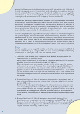 als onderwijstijd gaat, zonder gelijktijdige uitbreiding van de totale onderwijstijd met de tijd die door de
        lunchtijd in beslag wordt genomen, immers ten koste van de onderwijstijd die overblijft voor de primaire
        opdracht van de school, te weten het geven van onderwijs in de verplichte leer- en vormingsgebieden
        met het accent op de leer- en vormingsgebieden die in de kerndoelen zijn uitgewerkt. Het wettelijk
        vastgelegde minimum aantal onderwijsuren is simpelweg een absolute ondergrens.

        Niettemin heeft een aantal scholen documenten ontwikkeld waarin staat omschreven hoe tijdens het
        gezamenlijk eten, drinken en begeleid spelen gewerkt wordt aan kerndoelen op het gebied van sociale
        vaardigheden, zelfredzaamheid, zelfstandigheid etc. In de voorliggende werkinstructie beschrijven we
        de criteria die de inspectie hanteert bij het beoordelen van deze documenten vanuit de vraag: wanneer
        kunnen activiteiten die tijdens de lunch plaatsvinden als onderwijsactiviteiten worden beoordeeld,
        zodat ook de daarmee gemoeide tijd als onderwijstijd gerekend kan worden.

        Voor alle duidelijkheid nog het volgende. Naast onderwijstijd wordt soms ook de term schooltijd gebruikt.
        Dit zijn twee begrippen die veel op elkaar lijken maar niet synoniem zijn. Schooltijd is de tijd die
        leerlingen verplicht op school aanwezig moeten zijn; onderwijstijd is dat deel van de schooltijd waarin
        het onderwijs wordt verzorgd, ofwel de uren waarin de leerlingen daadwerkelijk onderwijs krijgen
        aangeboden (dus les krijgen). Bij een continurooster bijvoorbeeld, zijn leerlingen verplicht tijdens de
        middagpauze op school aanwezig te zijn. Deze middagpauze is daarmee echter nog geen onderwijstijd.

     	Criteria
      Voor het beoordelen van de vraag of de lunchtijd gerekend kan worden als onderwijstijd heeft de
      Inspectie van het Onderwijs– in overleg met OCW – een aantal criteria opgesteld. Scholen die lunchtijd
      willen opvoeren als onderwijstijd dienen aan al deze criteria te voldoen.

        1.	   De pauzetijd tussen het einde van de lunchperiode en het begin van de volgende periode van
        	     onderwijs bedraagt ten minste een half uur.
        	     Voor het welzijn van leerlingen is het van belang dat er voldoende pauzemomenten zijn binnen een
        	     schooldag. Een kind kan niet zonder onderbreking de hele dag leren.
        	     Bij een continurooster moet rekening worden gehouden met het recht op pauze. Voor jeugdige
        	     werknemers die 4,5 uren arbeid of meer per dienst verrichten, dient volgens de Arbeidstijdenwet
        	     de arbeid te worden onderbroken door een pauze van ten minste 30 minuten, die kan worden
        	     gesplitst in pauzes van elk ten minste 15 minuten. Voor basisschoolleerlingen van 4 tot en met 12
        	     jaar stelt de inspectie dat de pauze langer moet zijn: minimaal een half uur tussen het einde van de
        	     lunchperiode (als die gebruikt wordt voor onderwijsdoeleinden) en het begin van de volgende periode
        	     van onderwijs.

        2.	 De onderwijsactiviteiten die tijdens de lunch worden uitgevoerd dienen aantoonbaar in relatie te
        	 staan met de wettelijke opdrachten voor het onderwijs of met de eigen opdrachten die de school
        	 zich stelt (WPO, art. 9).
        	 De inhoud van de onderwijsactiviteiten die gedurende de lunchperiode worden uitgevoerd, komt
        	 voort uit de wettelijke opdrachten voor het onderwijs (art. 9) of uit de eigen opdrachten voor het
        	 onderwijs die de school zich stelt. Deze eigen opdrachten zijn gerelateerd aan de in de wet (art. 9)
        	 opgesomde leer- en vormingsgebieden (waaronder bevordering van sociale redzaamheid en van
        	 gezond gedrag) of aan het godsdienst- of levensbeschouwelijke vormingsonderwijs op een bijzondere
        	school.

        3.	   De onderwijsactiviteiten die tijdens de lunch worden uitgevoerd zijn uitgewerkt in een
        	     onderwijsprogramma en staan beschreven in het schoolplan van de school (WPO, art. 12, lid 2).
        	     Deze onderwijsactiviteiten zijn in het vastgestelde schoolplan (als onderdeel van het onderwijskundig
        	     beleid) beschreven, dat wil zeggen dat voor de betreffende activiteiten in het schoolplan het
        	     volgende concreet en overzichtelijk beschreven staat:


30
 
