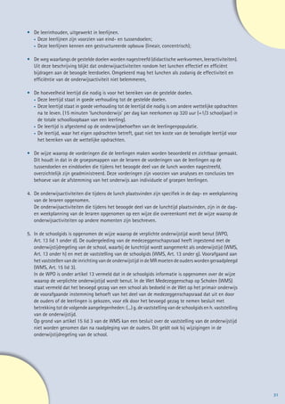 •	 De leerinhouden, uitgewerkt in leerlijnen.
	 •		Deze leerlijnen zijn voorzien van eind- en tussendoelen;
	  •		Deze leerlijnen kennen een gestructureerde opbouw (lineair, concentrisch);


•	    De weg waarlangs de gestelde doelen worden nagestreefd (didactische werkvormen, leeractiviteiten).
	     Uit deze beschrijving blijkt dat onderwijsactiviteiten rondom het lunchen effectief en efficiënt
	     bijdragen aan de beoogde leerdoelen. Omgekeerd mag het lunchen als zodanig de effectiviteit en
	     efficiëntie van de onderwijsactiviteit niet belemmeren,

•	 De hoeveelheid leertijd die nodig is voor het bereiken van de gestelde doelen.
	  •		Deze leertijd staat in goede verhouding tot de gestelde doelen.

	  •		Deze leertijd staat in goede verhouding tot de leertijd die nodig is om andere wettelijke opdrachten

			na te leven. (15 minuten ‘lunchonderwijs’ per dag kan neerkomen op 320 uur (=1/3 schooljaar) in
			de totale schoolloopbaan van een leerling).
	  •		De leertijd is afgestemd op de onderwijsbehoeften van de leerlingenpopulatie.

	  •		De leertijd, waar het eigen opdrachten betreft, gaat niet ten koste van de benodigde leertijd voor

			het bereiken van de wettelijke opdrachten.

•	    De wijze waarop de vorderingen die de leerlingen maken worden beoordeeld en zichtbaar gemaakt.
	     Dit houdt in dat in de groepsmappen van de leraren de vorderingen van de leerlingen op de
	     tussendoelen en einddoelen die tijdens het beoogde deel van de lunch worden nagestreefd,
	     overzichtelijk zijn geadministreerd. Deze vorderingen zijn voorzien van analyses en conclusies ten
	     behoeve van de afstemming van het onderwijs aan individuele of groepen leerlingen.

4.	   De onderwijsactiviteiten die tijdens de lunch plaatsvinden zijn specifiek in de dag- en weekplanning
	     van de leraren opgenomen.
	     De onderwijsactiviteiten die tijdens het beoogde deel van de lunchtijd plaatsvinden, zijn in de dag-
	     en weekplanning van de leraren opgenomen op een wijze die overeenkomt met de wijze waarop de
	     onderwijsactiviteiten op andere momenten zijn beschreven.

5.	   In de schoolgids is opgenomen de wijze waarop de verplichte onderwijstijd wordt benut (WPO,
	     Art. 13 lid 1 onder d). De oudergeleding van de medezeggenschapsraad heeft ingestemd met de
	     onderwijstijdregeling van de school, waarbij de lunchtijd wordt aangemerkt als onderwijstijd (WMS,
	     Art. 13 onder h) en met de vaststelling van de schoolgids (WMS, Art. 13 onder g). Voorafgaand aan
	     het vaststellen van de inrichting van de onderwijstijd in de MR moeten de ouders worden geraadpleegd
	     (WMS, Art. 15 lid 3).
	     In de WPO is onder artikel 13 vermeld dat in de schoolgids informatie is opgenomen over de wijze
	     waarop de verplichte onderwijstijd wordt benut. In de Wet Medezeggenschap op Scholen (WMS)
	     staat vermeld dat het bevoegd gezag van een school als bedoeld in de Wet op het primair onderwijs
	     de voorafgaande instemming behoeft van het deel van de medezeggenschapsraad dat uit en door
	     de ouders of de leerlingen is gekozen, voor elk door het bevoegd gezag te nemen besluit met
	     betrekking tot de volgende aangelegenheden: (...) g. de vaststelling van de schoolgids en h. vaststelling
	     van de onderwijstijd.
	     Op grond van artikel 15 lid 3 van de WMS kan een besluit over de vaststelling van de onderwijstijd
	     niet worden genomen dan na raadpleging van de ouders. Dit geldt ook bij wijzigingen in de
	     onderwijstijdregeling van de school.




                                                                                                                  31
 