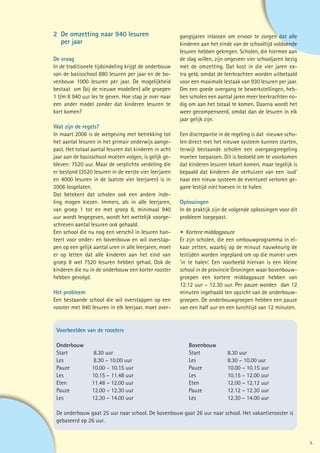 2	 De omzetting naar 940 lesuren                        gangsjaren inlassen om ervoor te zorgen dat alle
	 per jaar                                              kinderen aan het einde van de schooltijd voldoende
                                                        lesuren hebben gekregen. Scholen, die hiermee aan
De vraag                                                de slag willen, zijn ongeveer vier schooljaren bezig
In de traditionele tijdsindeling krijgt de onderbouw    met de omzetting. Dat kost in die vier jaren ex-
van de basisschool 880 lesuren per jaar en de bo-       tra geld, omdat de leerkrachten worden uitbetaald
venbouw 1000 lesuren per jaar. De mogelijkheid          voor een maximale lestaak van 930 lesuren per jaar.
bestaat om (bij de nieuwe modellen) alle groepen        Om een goede overgang te bewerkstellingen, heb-
1 t/m 8 940 uur les te geven. Hoe stap je over naar     ben scholen een aantal jaren meer leerkrachten no-
een ander model zonder dat kinderen lesuren te          dig om aan het totaal te komen. Daarna wordt het
kort komen?                                             weer gecompenseerd, omdat dan de lesuren in elk
                                                        jaar gelijk zijn.
Wat zijn de regels?
In maart 2006 is de wetgeving met betrekking tot        Een discrepantie in de regeling is dat nieuwe scho-
het aantal lesuren in het primair onderwijs aange-      len direct met het nieuwe systeem kunnen starten,
past. Het totaal aantal lesuren dat kinderen in acht    terwijl bestaande scholen een overgangsregeling
jaar aan de basisschool moeten volgen, is gelijk ge-    moeten toepassen. Dit is bedoeld om te voorkomen
bleven: 7520 uur. Maar de verplichte verdeling die      dat kinderen lesuren tekort komen, maar tegelijk is
er bestond (3520 lesuren in de eerste vier leerjaren    bepaald dat kinderen die verhuizen van een ‘oud’
en 4000 lesuren in de laatste vier leerjaren) is in     naar een nieuw systeem de eventueel verloren ge-
2006 losgelaten.                                        gane lestijd niet hoeven in te halen.
Dat betekent dat scholen ook een andere inde-
ling mogen kiezen. Immers, als in alle leerjaren,       Oplossingen
van groep 1 tot en met groep 8, minimaal 940            In de praktijk zijn de volgende oplossingen voor dit
uur wordt lesgegeven, wordt het wettelijk voorge-       probleem toegepast.
schreven aantal lesuren ook gehaald.
Een school die nu nog een verschil in lesuren han-      •	 Kortere middagpauze
teert voor onder- en bovenbouw en wil overstap-         Er zijn scholen, die een ombouwprogramma in el-
pen op een gelijk aantal uren in alle leerjaren, moet   kaar zetten, waarbij op de minuut nauwkeurig de
er op letten dat alle kinderen aan het eind van         lestijden worden ingepland om op die manier uren
groep 8 wel 7520 lesuren hebben gehad. Ook de           ‘in te halen’. Een voorbeeld hiervan is een kleine
kinderen die nu in de onderbouw een korter rooster      school in de provincie Groningen waar bovenbouw-
hebben gevolgd.                                         groepen een kortere middagpauze hebben van
                                                        12.12 uur – 12.30 uur. Per pauze worden dan 12
Het probleem                                            minuten ingehaald ten opzicht van de onderbouw-
Een bestaande school die wil overstappen op een         groepen. De onderbouwgroepen hebben een pauze
rooster met 940 lesuren in elk leerjaar, moet over-     van een half uur en een lunchtijd van 12 minuten.


 Voorbeelden van de roosters

 Onderbouw						Bovenbouw
 Start		 8.30 uur				Start		8.30 uur
 Les		     8.30 – 10.00 uur			 Les		   8.30 – 10.00 uur
 Pauze		  10.00 – 10.15 uur			 Pauze		 10.00 – 10.15 uur
 Les		    10.15 – 11.48 uur			 Les		   10.15 – 12.00 uur
 Eten		   11.48 – 12.00 uur			 Eten 		 12.00 – 12.12 uur
 Pauze		  12.00 – 12.30 uur			 Pauze		 12.12 – 12.30 uur
 Les		    12.30 – 14.00 uur			 Les		   12.30 – 14.00 uur

 De onderbouw gaat 25 uur naar school. De bovenbouw gaat 26 uur naar school. Het vakantierooster is
 gebaseerd op 26 uur.


                                                                                                               5
 