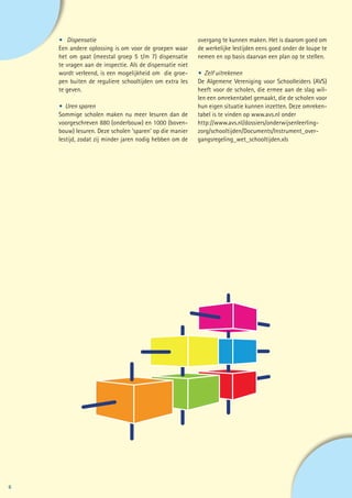 •	Dispensatie                                         overgang te kunnen maken. Het is daarom goed om
    Een andere oplossing is om voor de groepen waar       de werkelijke lestijden eens goed onder de loupe te
    het om gaat (meestal groep 5 t/m 7) dispensatie       nemen en op basis daarvan een plan op te stellen.
    te vragen aan de inspectie. Als de dispensatie niet
    wordt verleend, is een mogelijkheid om die groe-      •	 Zelf uitrekenen
    pen buiten de reguliere schooltijden om extra les     De Algemene Vereniging voor Schoolleiders (AVS)
    te geven.                                             heeft voor de scholen, die ermee aan de slag wil-
                                                          len een omrekentabel gemaakt, die de scholen voor
    • 	Uren sparen                                        hun eigen situatie kunnen inzetten. Deze omreken-
    Sommige scholen maken nu meer lesuren dan de          tabel is te vinden op www.avs.nl onder
    voorgeschreven 880 (onderbouw) en 1000 (boven-        http://www.avs.nl/dossiers/onderwijsenleerling-
    bouw) lesuren. Deze scholen ‘sparen’ op die manier    zorg/schooltijden/Documents/Instrument_over-
    lestijd, zodat zij minder jaren nodig hebben om de    gangsregeling_wet_schooltijden.xls




6
 