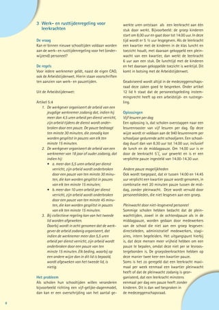 3	 Werk- en rusttijdenregeling voor                     werkte uren ontstaan als een leerkracht aan één
    	leerkrachten                                           stuk door werkt. Bijvoorbeeld: de groep kinderen
                                                            start om 8.00 uur en gaat door tot 14.00 uur. In deze
    De vraag                                                tijd wordt er 5 ½ uur lesgegeven. Als de leerkracht
    Kan er binnen nieuwe schooltijden voldaan worden        een kwartier met de kinderen in de klas luncht en
    aan de werk- en rusttijdenregeling voor het (onder-     toezicht houdt, met daaraan gekoppeld een plein-
    wijzend) personeel?                                     wacht van een kwartier, dan werkt de leerkracht
                                                            6 uur aan een stuk. De lunchtijd met de kinderen
    De regels                                               en het daaraan gekoppelde toezicht is werktijd. Dit
    Voor iedere werknemer geldt, naast de eigen CAO,        komt in botsing met de Arbeidstijdenwet.
    ook de Arbeidstijdenwet. Hierin staan voorschriften
    ten aanzien van werk- en pauzetijden.                   Geadviseerd wordt altijd in de medezeggenschaps-
                                                            raad deze zaken goed te bespreken. Onder artikel
    Uit de Arbeidstijdenwet:                                12 lid h staat dat de personeelsgeleding instem-
                                                            mingsrecht heeft op een arbeidstijd- en rustrege-
    Artikel 5:4                                             ling.
    	 1.	 De werkgever organiseert de arbeid van een
    		 jeugdige werknemer zodanig dat, indien hij 		        Oplossingen
    		 meer dan 4,5 uren arbeid per dienst verricht,        Vijf lesuren per dag
    		 zijn arbeid tijdens de dienst wordt onder-           Een oplossing is, dat scholen overstappen naar een
    		 bro	ken door een pauze. De pauze bedraagt            lesurenrooster van vijf lesuren per dag. Op deze
    		 ten minste 30 minuten, die zonodig kan 	             wijze wordt er voldaan aan de 940 lesurennorm per
    		 worden gesplitst in pauzes van elk ten               schooljaar gedurende acht schooljaren. Een school-
    		 minste 15 minuten.                                   dag duurt dan van 8.30 uur tot 14.00 uur, inclusief
    	 2.	 De werkgever organiseert de arbeid van een 		     de lunch en de middagpauze. Om 14.00 uur is er
    		 werknemer van 18 jaar of ouder zodanig, dat          door de leerkracht 51/2 uur gewerkt en is er een
    		indien hij:                                           verplichte pauze ingesteld van 14.00-14.30 uur.
    		 •	 a. meer dan 5,5 uren arbeid per dienst 		
    			 verricht, zijn arbeid wordt onderbroken 		          Andere pauze mogelijkheden
    			 door een pauze van ten minste 30 minu-		            Ook wordt toegepast, dat er tussen 14.00 en 14.45
    			 ten, die kan worden gesplitst in pauzes 		          uur verplicht een kwartier pauze wordt genomen, in
    			 van elk ten minste 15 minuten;                      combinatie met 20 minuten pauze tussen de mid-
    		 •	 b. meer dan 10 uren arbeid per dienst 		          dag, zonder pleinwacht. Deze wordt vervuld door
    			 verricht, zijn arbeid wordt onderbroken 		          personeelsleden, die niet lesgeven aan een groep.
    			 door een pauze van ten minste 45 minu-		
    			 ten, die kan worden gesplitst in pauzes 		          Pleinwacht door niet-lesgevend personeel
    			 van elk ten minste 15 minuten.                      Sommige scholen hebben bedacht dat de plein-
    	 3. 	 Bij collectieve regeling kan van het tweede 		   wachttijden, zowel in de ochtendpauze als in de
    		 lid worden afgeweken.                                middagpauze, worden gedaan door medewerkers
      		 Daarbij wordt in acht genomen dat de werk-         van de school die niet aan een groep lesgeven:
    		 gever de arbeid zodanig organiseert, dat             directieleden, administratief medewerkers, stagi-
    		 indien de werknemer meer dan 5,5 uren                aires, intern begeleiders. Het uitgangspunt hierbij
    		 arbeid per dienst verricht, zijn arbeid wordt 		     is, dat deze mensen meer vrijheid hebben om een
    		 onderbroken door een pauze van ten                   pauze te bepalen, omdat deze niet per se lesroos-
    		 minste 15 minuten. Elk beding, waarbij op 	          tergebonden is. De groepsleerkrachten hebben op
    		 een andere wijze dan in dit lid is bepaald, 	        deze manier twee keer een kwartier pauze.
    		 wordt afgeweken van het tweede lid, is               Soms is het zo geregeld dat een leerkracht maxi-
    		nietig.                                               maal per week eenmaal een kwartier pleinwacht
                                                            heeft of dat de pleinwacht zodanig is geor-
    Het probleem                                            ganiseerd, dat een leerkracht minstens
    Als scholen hun schooltijden willen veranderen          eenmaal per dag een pauze heeft zonder
    bijvoorbeeld richting een vijf-gelijke-dagenmodel,      kinderen. Dit is dan wel besproken in
    dan kan er een overschrijding van het aantal ge-        de medezeggenschapsraad.

8
 