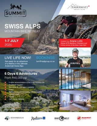 SWISS ALPS
MOUNTAIN BIKE RETREAT
1-7 JULY
2020
BOOKINGS
6 Days 6 Adventures
From R45,000 pp
6 nights accommodation at the 4 star Radisson Blu
Breakfasts Included
Bike rental (E- bike option available)
6 days
Bike guide & technical training with Ariane Lüthi
1 Dinner event
Kit bag
Golf -Hiking -Climbing
Old mountains. New Tricks. Introducing Andermatt, a traditional Swiss mountain village with
180 km of brand new ski slopes, 18-hole golf course, 5-star luxury and Michelin-starred
dining. From studios to penthouses to hotel-serviced apartments, discover exceptional, newly
built properties and attractive investment opportunities starting from CHF 320,000, plus
mortgages available for international buyers.
Get ready for an adventure
of a lifetime in the Ultimate
Andermatt Swiss Alps
toni@realgroup.co.za
hosted by Ariane Lüthi  
(Swiss MTB Marathon Champion and
5-time winner of the Absa Cape Epic
LIVE LIFE NOW!
 