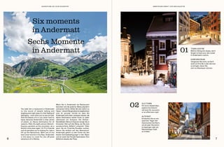 You walk into a restaurant in Andermatt
to the sound of people talking and
laughing and right away it’s that feeling of
belonging – even when you’ve just arrived.
And the beauty of it is you never have to
leave, because Andermatt is that rarest
of jewels: an Alpine destination for all
seasons. Ride the eight-person Gütsch-
Express gondola up the mountain, ski a
blissful route down again. Or if it’s freeride
and ski paradise you’re looking for, take a
lift up the Gemsstock. With one of the
best snow records in the Alps, Andermatt
is the place to come for the off-piste
adventure of a lifetime.
Wenn Sie in Andermatt ein Restaurant
betreten und die anderen Gäste plaudern
und lachen hören, fühlen Sie sich sofort zu
Hause–obwohlSiegeradeerstangekommen
sind. Ihr grosser Vorteil ist, dass Sie
Andermatt nicht mehr verlassen müssen: die
alpine Destination bietet Ihnen zu jeder
Jahreszeit ein Zuhause. Die Achter-
Gondelbahn Gütsch-Express bringt Sie in
kürzester Zeit auf den Berg, wo Sie eine
wunderschöne Abfahrt erwartet. Oder
wenn Sie ein Freeride-Paradies suchen,
fahren Sie einfach auf den Gemsstock.
Andermatt gehört zu den Orten mit den
besten Schneebedingungen in den Alpen
und ist somit die Parade-Destination fürs
Skifahren abseits der Piste.
Six moments
in Andermatt
Sechs Momente
in Andermatt
OLD TOWN
On more relaxed days,
explore the historic
old town for souvenirs
or an afternoon cüpli.
02
TOWN CENTRE
Before hitting the slopes, don’t
forget to have your skis tuned
in Andermatt’s centre.
01
ALTSTADT
Entdecken Sie an ent-
spannten Tagen den
historischen Dorfkern,
um ein paar Souvenirs
zu besorgen oder ein
Nachmittags-Cüpli
zu trinken.
DORFZENTRUM
Vergessen Sie nicht, im Dorf-
zentrum Ihre Ski in den Service
zu bringen, bevor Sie
sich ins Abenteuer stürzen.
6 7
ABENTEUER DIREKT VOR DER HAUSTÜR
ADVENTURE ON YOUR DOORSTEP
 