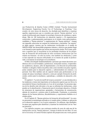 8                                                     Enseñar al profesorado cómo utilizar la tecnología




can Productivity & Quality Center (APQC) titulado “Faculty Instructional
Development: Supporting Faculty Use of Technology in Teaching.” Este
estudio, de siete meses de duración, fue diseñado para identificar y examinar
aquellas organizaciones que se considera que ejercen “buenas prácticas” en la
ayuda al profesorado para integrar la tecnología al proceso de enseñanza y apren-
dizaje. Más de 100 instituciones de educación superior y 20 organizaciones
comerciales y gubernamentales participaron en el estudio como patrocinadores,
candidatos a “buenas prácticas” u organizaciones de “buenas prácticas”. Aunque
sea imposible seleccionar un conjunto de instituciones y declararlas “las mejores”
en algún aspecto, creemos que las instituciones involucradas en el estudio de
SHEEO/APQC han desarrollado programas robustos y efectivos que pueden llegar
a ser formativos para aquellos que inician una trayectoria similar. Por lo tanto, pedi-
mos a aquellos que se encuentran en las profundas trincheras de los progra-
mas de formación del profesorado de estas excelentes instituciones que nos
relaten sus historias –no sólo los éxitos, sino también los obstáculos y como
se han superado las mayores dificultades en su intento de ayudar al profeso-
rado a incorporar la tecnología en la enseñanza.
    El libro está dirigido fundamentalmente a personas que toman decisiones aca-
démicas clave en universidades y politécnicas, incluyendo rectores, vicepresiden-
tes académicos, decanos, jefes de departamentos y de dirección de profesorado.
También va dirigido a líderes de política tales como miembros de juntas regentes,
juntas estatales para la educación superior, y administradores de sistemas y su
personal. Este libro también será de especial interés para profesionales en los
campos de apoyo tecnológico educativo, como por ejemplo formación de profe-
sorado, centros para la enseñanza y aprendizaje, y unidades de educación a dis-
tancia.
    El capítulo I, “La torre de marfil de la nueva economía”, es una introducción a
las tendencias y temas más importantes en la educación superior que nos lleva a la
necesidad de formar al profesorado en el uso de la tecnología. Se presentan algu-
nos de los desafíos más relevantes a los que se enfrentan las instituciones, como
pueden ser la planificación y financiación para la tecnología educativa, el diseño
de estructuras de organizaciones apropiadas y herramientas de comunicación,
además de incentivos y premios para el profesorado. Finalmente, se presentan
algunas de las buenas prácticas, descubrimientos y experimentos hallados en el
estudio piloto.
    En el Capítulo II, “Buenas prácticas de formación del profesorado”, los auto-
res presentan la metodología utilizada en el estudio piloto y debaten su aplicación
en la educación superior y en el sector corporativo. Se subrayan, algo detallados,
los pasos que seguimos para identificar y examinar las instituciones con las “bue-
nas prácticas”.
    Los capítulos restantes, que contienen estudios de casos de cada una de las
instituciones con las “buenas prácticas”, forman el núcleo de este libro. El caso
de la University of Central Florida (capítulo III) proporciona una visión general
 