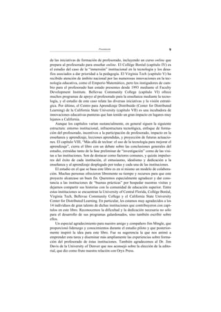 Presentación                                     9

de las iniciativas de formación de profesorado, incluyendo un curso online que
prepara al profesorado para enseñar online. El Collège Boréal (capítulo IV) es
el estudio del caso de la “inmersión” institucional en la tecnología y los desa-
fíos asociados a dar prioridad a la pedagogía. El Virginia Tech (capítulo V) ha
recibido atención de ámbito nacional por las numerosas innovaciones en la tec-
nología educativa, como el Emporio Matemático, pero los instigadores de cam-
bio para el profesorado han estado presentes desde 1993 mediante el Faculty
Development Institute. Bellevue Community College (capítulo VI) ofrece
muchos programas de apoyo al profesorado para la enseñanza mediante la tecno-
logía, y el estudio de este caso relata las diversas iniciativas y la visión estraté-
gica. Por último, el Centro para Aprendizaje Distribuido (Center for Distributed
Learning) de la California State University (capítulo VII) es una incubadora de
innovaciones educativas punteras que han tenido un gran impacto en lugares muy
lejanos a California.
    Aunque los capítulos varían sustancialmente, en general siguen la siguiente
estructura: entorno institucional, infraestructura tecnológica, enfoque de forma-
ción del profesorado, incentivos a la participación de profesorado, impacto en la
enseñanza y aprendizaje, lecciones aprendidas, y proyección de futuras actuacio-
nes. El capítulo VIII, “Más allá de teclear: el uso de la tecnología para mejorar el
aprendizaje”, cierra el libro con un debate sobre las conclusiones generales del
estudio, extraídas tanto de la fase preliminar de “investigación” como de las visi-
tas a las instituciones. Son de destacar como factores comunes, y quizás impulso-
res del éxito de cada institución, el entusiasmo, idealismo y dedicación a la
enseñanza y al aprendizaje desplegado por todas y cada una de las instituciones.
    El estudio en el que se basa este libro es en sí mismo un modelo de colabora-
ción. Muchas personas ofrecieron libremente su tiempo y recursos para que este
proyecto alcanzase un buen fin. Queremos especialmente agradecer y dar cons-
tancia a las instituciones de “buenas prácticas” por hospedar nuestras visitas y
dejarnos compartir sus historias con la comunidad de educación superior. Entre
estas instituciones se encuentran la University of Central Florida, Collège Boréal,
Virginia Tech, Bellevue Community College y el California State University
Center for Distributed Learning. En particular, les estamos muy agradecidos a los
14 individuos de gran talento de dichas instituciones que contribuyeron con capí-
tulos en este libro. Reconocemos la dificultad y la dedicación necesaria no sólo
para el desarrollo de sus programas galardonados, sino también escribir sobre
ellos.
    Un especial agradecimiento para nuestro amigo y compañero Jim Mingle, que
proporcionó liderazgo y conocimientos durante el estudio piloto y que posterior-
mente inspiró la idea para este libro. Fue su sugerencia la que nos animó a
emprender esta tarea y diseminar más ampliamente las experiencias sobre forma-
ción del profesorado de éstas instituciones. También agradecemos al Dr. Jim
Davis de la University of Denver que nos aconsejó sobre la elección de la edito-
rial, que dio como fruto nuestra relación con Oryx Press.
 
