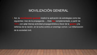MOVILIZACIÓN GENERAL
• Así, la movilización general implicó la aplicación de estrategias como las
siguientes: Uso de la propaganda. ... Esto fue complementado, a partir de
1914, con una intensa actividad propagandística a favor de la guerra y la
defensa de la nación, en la lucha contra un enemigo común. La militarización
de la sociedad civil.
 