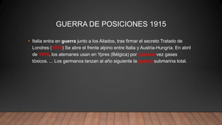 GUERRA DE POSICIONES 1915
• Italia entra en guerra junto a los Aliados, tras firmar el secreto Tratado de
Londres (1915) Se abre el frente alpino entre Italia y Austria-Hungría. En abril
de 1915, los alemanes usan en Ypres (Bélgica) por primera vez gases
tóxicos. ... Los germanos lanzan al año siguiente la guerra submarina total.
 