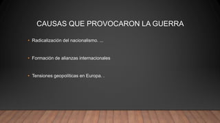 CAUSAS QUE PROVOCARON LA GUERRA
• Radicalización del nacionalismo. ...
• Formación de alianzas internacionales
• Tensiones geopolíticas en Europa. .
 