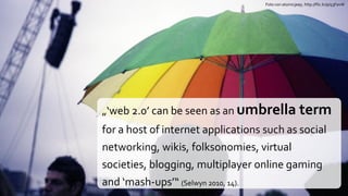 Foto von atomicjeep, http://flic.kr/p/53FavW




„‘web 2.0’ can be seen as an umbrella term
for a host of internet applications such as social
networking, wikis, folksonomies, virtual
societies, blogging, multiplayer online gaming
and ‘mash-ups’“ (Selwyn 2010, 14).
 