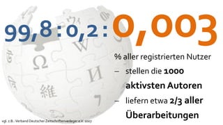 99,8 : 0,2 :                                                  0,003
                                                               % aller registrierten Nutzer
                                                                stellen die 1000
                                                                 aktivsten Autoren
                                                                liefern etwa 2/3 aller

vgl. z.B.: Verband Deutscher Zeitschriftenverleger e.V. 2007
                                                                 Überarbeitungen
 
