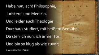 Habe nun, ach! Philosophie,
Juristerei und Medizin,
Und leider auch Theologie
Durchaus studiert, mit heißem Bemühn.
Da steh ich nun, ich armer Tor!
Und bin so klug als wie zuvor;
J. W. v. Goethe : Faust
                                    Foto von Wikimedia, http://is.gd/dUsmC
 