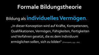 Formale Bildungstheorie
Bildung als individuelles Vermögen.
  „In dieser Konzeption wird auf Kräfte, Kompetenzen,
  Qualifikationen, Vermögen, Fähigkeiten, Fertigkeiten
  und Verfahren gesetzt, die es dem Individuum
  ermöglichen sollen, sich zu bilden“ (Ehrenspeck, 159 – 160)
 
