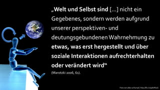 „Welt und Selbst sind […] nicht ein
Gegebenes, sondern werden aufgrund
unserer perspektiven- und
deutungsgebundenen Wahrnehmung zu
etwas, was erst hergestellt und über
soziale Interaktionen aufrechterhalten
oder verändert wird“
(Marotzki 2006, 61).



                            Foto von alles-schlumpf, http://flic.kr/p/6rRGsS
 