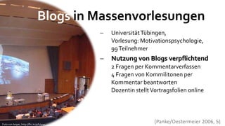 Blogs in Massenvorlesungen
                                             Universität Tübingen,
                                              Vorlesung: Motivationspsychologie,
                                              99 Teilnehmer
                                             Nutzung von Blogs verpflichtend
                                              2 Fragen per Kommentarverfassen
                                              4 Fragen von Kommilitonen per
                                              Kommentar beantworten
                                              Dozentin stellt Vortragsfolien online




Foto von heipei, http://flic.kr/p/hJyux
                                                               (Panke/Oestermeier 2006, 5)
 