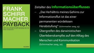 Zeitalter des Informationsüberflusses
 „Das Verhältnis meines Gehirns zur
  Informationsflut ist das einer
   permanenten würdelosen
   Herabstufung“ (Schirrmacher 2009, 15).
 Übergreifen des darwinistischen
  Überlebenskampfes auf den Alltag des
  Menschen und Kommunikation
   (Schirrmacher 2009, 20).
 