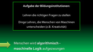 Aufgabe der Bildungsinstitutionen:


     Lehren die richtigen Fragen zu stellen

  Dinge Lehren, die Menschen von Maschinen
        unterscheiden (z.B. Kreativität)




Menschen wird algorithmisch -
maschinelle Logik aufgezwungen
 