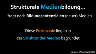Strukturale Medienbildung…
…fragt nach Bildungspotenzialen (neuer) Medien


          Diese Potenziale liegen in
      der Struktur der Medien begründet


                                   (Jörissen/Marotzki 2009)
 
