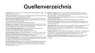 Quellenverzeichnis
Anderson, Chris (o.J.): About Me. Online verfügbar unter http://www.longtail.com/about.html,    O'Reilly, Tim (2005): What Is Web 2.0. Design Patterns and Business Models for the Next
zuletzt geprüft am 11.08.2009.                                                                  Generation of Software. Online verfügbar unter http://oreilly.com/pub/a/web2/archive/what-is-
Bonk, Curtis Jay (2009): The world is open. How Web technology is revolutionizing education.    web-20.html?page=1, zuletzt geprüft am 06.08.2009.
San Francisco, Calif.: Jossey-Bass (Education/Technology).                                      Panke, Stefanie/Oestermeier, Uwe (2006): Weblogs in der Lehre – Drei Fallbeispiele. Online
Busemann, Katrin/Gscheidle, Christoph (2009): Web 2.0: Communitys bei jungen Nutzern            verfügbar unter http://www.e-
beliebt. Ergebnisse der ARD/ZDF-Onlinestudie 2009. In: Media Perspektiven, H. 7, S. 356–364.    teaching.org/didaktik/gestaltung/kommunikation/weblog/weblogs_25.07.06cr.pdf.
Online verfügbar unter http://www.media-                                                        Schirrmacher, Frank (2009): Payback. Warum wir im Informationszeitalter gezwungen sind zu
perspektiven.de/uploads/tx_mppublications/Busemann_7_09.pdf.                                    tun, was wir nicht tun wollen, und wie wir die Kontrolle über unser Denken zurückgewinnen. 3.
Ehrenspeck, Yvonne (2009): Philosophische Bildungsforschung: Bildungstheorie. In: Tippelt,      Aufl. München: Blessing.
Rudolf/Schmidt, Bernhard (Hg.) (2009): Handbuch Bildungsforschung. 2., überarbeitete und        Selwyn, Neil (2010): A new education for a new digital age? Towards a critical analysis of young
erweiterte Auflage. Wiesbaden: VS Verlag für Sozialwissenschaften .                             people, education and the contemporary digital landscape. In: Grell, Petra/Marotzki,
Hofmann, Martin/Kugler, Ralph (2008): E-Learning Konzept. Online verfügbar unter                Winfried/Schelhowe, Heidi (Hg.) (2010): Neue digitale Kultur- und Bildungsräume. Wiesbaden:
http://www.phsg.ch/PortalData/1/Resources/phsg-webworld/E-                                      VS Verl. für Sozialwiss., S. 13–25.
Learning_Konzept_Dezember2008.pdf, zuletzt geprüft am 31.07.2010.                               Thiedeke, Udo (2010) : Von der „kalifornischen Ideologie“ zur „Folksonomy“ - die Entwicklung
Jank, Werner/Meyer, Hilbert (2002): Didaktische Modelle. 2. Aufl. Berlin: Cornelsen Scriptor.   der Internetkultur. In: Grell, Petra/Marotzki, Winfried/Schelhowe, Heidi (Hg.) (2010): Neue
Jörissen, Benjamin/Marotzki, Winfried (2009): Medienbildung - Eine Einführung. Theorie -        digitale Kultur- und Bildungsräume. Wiesbaden: VS Verl. für Sozialwiss., S. 51–60.
Methoden - Analysen. Stuttgart: UTB (UTB M (Medium-Format), 3189).                              Verband Deutscher Zeitschriftenverleger e.V. (2007): Beteiligung an Communities. Online
Marotzki, Winfried (1990): Entwurf einer strukturalen Bildungstheorie. Biographietheoretische   verfügbar unter http://www.vdz.de/ustrends.html?ustDataId=120, zuletzt geprüft am
Auslegung von Bildungsprozessen in hochkomplexen Gesellschaften. Weinheim: Dt. Studien-         11.08.2009.
Verl. (Studien zur Philosophie und Theorie der Bildung, 3).
Marotzki, Winfried (2006): Bildungstheorie und Allgemeine Biographieforschung. In: Krüger,
Heinz-Hermann/Marotzki, Winfried (Hg.) (2006): Handbuch erziehungswissenschaftliche
Biographieforschung. 2., überarbeitete und aktualisierte Auflage. Wiesbaden: VS Verlag für
Sozialwissenschaften, S. 59–70.
 