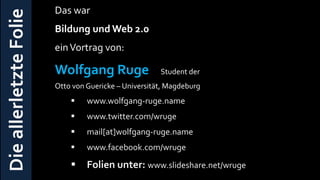 Das war
Die allerletzte Folie   Bildung und Web 2.0
                        ein Vortrag von:

                        Wolfgang Ruge                 Student der
                        Otto von Guericke – Universität, Magdeburg
                                www.wolfgang-ruge.name
                                www.twitter.com/wruge
                                mail[at]wolfgang-ruge.name
                                www.facebook.com/wruge

                                Folien unter: www.slideshare.net/wruge
 